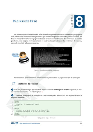 CAPÍTULO
     PÁGINAS DE E RRO
                                                                                                                                           8
    Por padrão, quando determinados erros ocorrem no processamento de uma requisição, páginas
com informações técnicas sobre o problema que ocorreu são geradas e enviadas para os usuários. Na
fase de desenvolvimento, essas páginas são úteis para os desenvolvedores. Por outro lado, na fase de
produção, essas páginas podem confundir os usuários da aplicação e revelar a estrutura do sistema,
expondo possíveis falhas de segurança.


                                  Caused by: java.lang.IllegalArgumentException: id to load is required for loading
                                     at org.hibernate.event.LoadEvent.<init>(LoadEvent.java:89)
                                     at org.hibernate.event.LoadEvent.<init>(LoadEvent.java:61)
                                     at org.hibernate.impl.SessionImpl.get(SessionImpl.java:994)
                                     at org.hibernate.impl.SessionImpl.get(SessionImpl.java:990)
                                     at org.hibernate.ejb.AbstractEntityManagerImpl.find(AbstractEntityManagerImpl.java:554)
 Hi Hi Hi!!                          at org.hibernate.ejb.AbstractEntityManagerImpl.find(AbstractEntityManagerImpl.java:529)
                                     at model.repositories.TimeRepository.procura(TimeRepository.java:38)
                                     at managedbeans.JogadorBean.adiciona(JogadorBean.java:30)
                                     at sun.reflect.NativeMethodAccessorImpl.invoke0(Native Method)
                                     at sun.reflect.NativeMethodAccessorImpl.invoke(NativeMethodAccessorImpl.java:39)
                                     at sun.reflect.DelegatingMethodAccessorImpl.invoke(DelegatingMethodAccessorImpl.java:25)
                                     at java.lang.reflect.Method.invoke(Method.java:597)
                                     at com.sun.el.parser.AstValue.invoke(AstValue.java:234)
                                     at com.sun.el.MethodExpressionImpl.invoke(MethodExpressionImpl.java:297)
                                     at com.sun.faces.facelets.el.TagMethodExpression.invoke(TagMethodExpression.java:105)
                                     ... 41 more




                                     Figura 8.1: Expondo possíveis falhas de segurança




     Neste capítulo, apresentaremos uma maneira de personalizar as páginas de erro da aplicação.


          Exercícios de Fixação

 1   Crie um projeto do tipo Dynamic Web Project chamado K19-Paginas-De-Erro seguindo os pas-
sos vistos nos exercícios 1 ao 5 do Capítulo 5.

 2   Criaremos uma página de erro padrão. Adicione na pasta WebContent um arquivo JSP com o
seguinte conteúdo.

 1   < html >
 2   < head >
 3      < title > K19 Treinamentos </ title >
 4   < head >
 5
 6   < body >
 7      < h1 > Ocorreu um erro interno no sistema . </ h1 >
 8      < h3 > Tente novamente em alguns instantes . </ h3 >
 9   < body >
10   </ html >

                                             Código JSP 8.1: Pagina-De-Erro.jsp



              www.facebook.com/k19treinamentos                                                                                             91
 