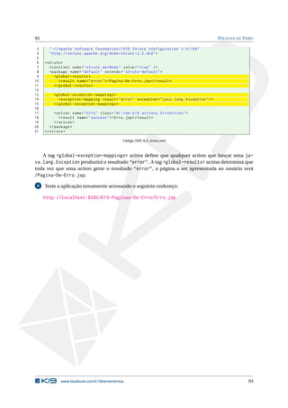 93                                                                                                  PÁGINAS DE E RRO

 3     " -// Apache Software Foundation // DTD Struts Configuration 2.0// EN "
 4     " http: // struts . apache . org / dtds / struts -2.0. dtd " >
 5
 6   < struts >
 7      < constant name = " struts . devMode " value = " true " / >
 8      < package name = " default " extends = " struts - default " >
 9         < global - results >
10            < result name = " error " >/ Pagina - De - Erro . jsp </ result >
11         </ global - results >
12
13        < global - exception - mappings >
14           < exception - mapping result = " error " exception = " java . lang . Exception " / >
15        </ global - exception - mappings >
16
17         < action name = " Erro " class = " br . com . k19 . actions . ErroAction " >
18            < result name = " success " >/ Erro . jsp </ result >
19         </ action >
20      </ package >
21   </ struts >

                                                  Código XML 8.2: struts.xml



   A tag <global-exception-mappings> acima deﬁne que qualquer action que lançar uma ja-
va.lang.Exception produzirá o resultado “error”. A tag <global-results> acima determina que
toda vez que uma action gerar o resultado “error”, a página a ser apresentada ao usuário será
/Pagina-De-Erro.jsp.
 8   Teste a aplicação novamente acessando o seguinte endereço:

     http://localhost:8080/K19-Paginas-De-Erro/Erro.jsp




              www.facebook.com/k19treinamentos                                                                   93
 