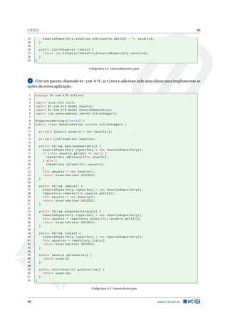 CRUD                                                                                                      96

23           UsuarioRepository . usuarios . set ( usuario . getId () - 1 , usuario ) ;
24       }
25
26       public List < Usuario > lista () {
27         return new ArrayList < Usuario >( UsuarioRepository . usuarios ) ;
28       }
29   }

                                           Código Java 9.2: UsuarioRepository.java



 4  Crie um pacote chamado br.com.k19.actions e adicione nele uma classe para implementar as
ações da nossa aplicação.

 1   package br . com . k19 . actions ;
 2
 3   import     java . util . List ;
 4   import     br . com . k19 . model . Usuario ;
 5   import     br . com . k19 . model . UsuarioRepository ;
 6   import     com . opensymphony . xwork2 . ActionSupport ;
 7
 8   @SuppressWarnings ( " serial " )
 9   public class UsuarioAction extends ActionSupport {
10
11       private Usuario usuario = new Usuario () ;
12
13       private List < Usuario > usuarios ;
14
15       public String adicionaOuAltera () {
16         UsuarioRepository repository = new UsuarioRepository () ;
17         if ( this . usuario . getId () == null ) {
18           repository . adiciona ( this . usuario ) ;
19         } else {
20           repository . altera ( this . usuario ) ;
21         }
22         this . usuario = new Usuario () ;
23         return UsuarioAction . SUCCESS ;
24       }
25
26       public String remove () {
27         UsuarioRepository repository = new UsuarioRepository () ;
28         repository . remove ( this . usuario . getId () ) ;
29         this . usuario = new Usuario () ;
30         return UsuarioAction . SUCCESS ;
31       }
32
33       public String preparaAlteracao () {
34         UsuarioRepository repository = new UsuarioRepository () ;
35         this . usuario = repository . busca ( this . usuario . getId () ) ;
36         return UsuarioAction . SUCCESS ;
37       }
38
39       public String lista () {
40         UsuarioRepository repository = new UsuarioRepository () ;
41         this . usuarios = repository . lista () ;
42         return UsuarioAction . SUCCESS ;
43       }
44
45       public Usuario getUsuario () {
46         return usuario ;
47       }
48
49       public List < Usuario > getUsuarios () {
50         return usuarios ;
51       }
52   }

                                            Código Java 9.3: UsuarioAction.java



96                                                                                       www.k19.com.br
 