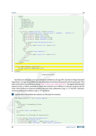 CRUD                                                                                                    98

16        < table >
17           < tr >
18              < th > ID </ th >
19              < th > Nome </ th >
20              < th > Username </ th >
21              < th > Password </ th >
22              < th > Alterar </ th >
23              < th > Remover </ th >
24           </ tr >
25
26           < s:iterator value = " usuarios " status = " status " >
27              < tr style = " background - color: ${ status . even ? ’# EEEEEE ’ : ’# FFFFFF ’} " >
28                 < td > < s:property value = " id " / > </ td >
29                 < td > < s:property value = " nome " / > </ td >
30                 < td > < s:property value = " username " / > </ td >
31                 < td > < s:property value = " password " / > </ td >
32                 < td >
33                    < s:a action = " UsuarioPreparaAlteracao " >
34                        alterar
35                        < s:param name = " usuario . id " value = " id " / >
36                    </ s:a >
37                 </ td >
38                 < td >
39                    < s:a action = " UsuarioRemove " >
40                        remover
41                        < s:param name = " usuario . id " value = " id " / >
42                    </ s:a >
43                 </ td >
44              </ tr >
45           </ s:iterator >
46        </ table >
47     </ c:if >
48
49      < c:if test = " ${ empty usuarios } " >
50         < h1 > Sem usuários cadastrados . </ h1 >
51      </ c:if >
52   </ html >

                                                      Código JSP 9.2: Lista.jsp



    Nas linhas em destaque, note que utilizamos a biblioteca de tags JSTL (JavaServer Pages Standard
Tag Library). As tags dessa biblioteca não dependem de nenhum framework web em particular. Para
saber mais sobre essa biblioteca, acesse http://java.sun.com/jsp/jstl/. Na página deﬁnida pelo
arquivo acima, a tabela contendo os dados dos usuários só é exibida se a lista de usuários não for
vazia. Para veriﬁcar se a lista de usuários não está vazia, utilizamos a tag <c:if> da JSTL. Alternati-
vamente, poderíamos utilizar a tag <s:if> do Struts.

 8   Implemente o formulário de cadastro ou alteração de usuários.

 1   <% @ taglib prefix = " s " uri = " / struts - tags " % >
 2
 3   < html >
 4      < head >
 5         < title > K19 Treinamentos </ title >
 6         < s:head / >
 7      </ head >
 8
 9     < s:a href = " Index . jsp " > Home </ s:a >
10     < hr / >
11
12     < h1 > Cadastro ou Alteração de Usuários </ h1 >
13
14     < s:form action = " UsuarioAdicionaOuAltera " >
15        < s:hidden name = " usuario . id " / >
16        < s:textfield label = " Nome: " name = " usuario . nome " / >
17        < s:textfield label = " Username: " name = " usuario . username " / >


98                                                                                     www.k19.com.br
 