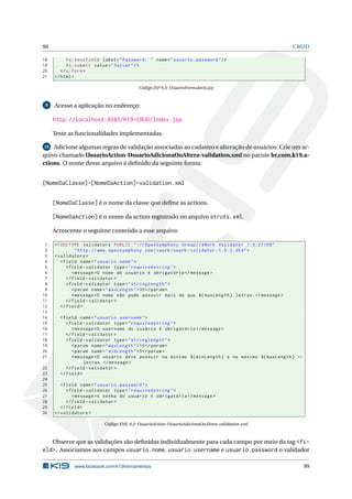 99                                                                                                  CRUD

18         < s:textfield label = " Password: " name = " usuario . password " / >
19         < s:submit value = " Salvar " / >
20      </ s:form >
21   </ html >

                                          Código JSP 9.3: UsuarioFormulario.jsp



 9   Acesse a aplicação no endereço:

     http://localhost:8080/K19-CRUD/Index.jsp

     Teste as funcionalidades implementadas.

10  Adicione algumas regras de validação associadas ao cadastro e alteração de usuários. Crie um ar-
quivo chamado UsuarioAction-UsuarioAdicionaOuAltera-validation.xml no pacote br.com.k19.a-
ctions. O nome desse arquivo é deﬁnido da seguinte forma:


[NomeDaClasse]-[NomeDaAction]-validation.xml


     [NomeDaClasse] é o nome da classe que deﬁne as actions.

     [NomeDaAction] é o nome da action registrado no arquivo struts.xml.

     Acrescente o seguinte conteúdo a esse arquivo:

 1   <! DOCTYPE validators PUBLIC " -// OpenSymphony Group // XWork Validator 1.0.2// EN "
 2              " http: // www . opensymphony . com / xwork / xwork - validator -1.0.2. dtd " >
 3   < validators >
 4      < field name = " usuario . nome " >
 5         < field - validator type = " requiredstring " >
 6            < message >O nome do usuário é obrigatório </ message >
 7         </ field - validator >
 8         < field - validator type = " stringlength " >
 9            < param name = " maxLength " > 30 </ param >
10            < message >O nome não pode possuir mais do que ${ maxLength } letras . </ message >
11         </ field - validator >
12      </ field >
13
14     < field name = " usuario . username " >
15        < field - validator type = " requiredstring " >
16           < message >O username do usuário é obrigatório </ message >
17        </ field - validator >
18        < field - validator type = " stringlength " >
19           < param name = " maxLength " > 10 </ param >
20           < param name = " minLength " >5 </ param >
21           < message >O usuário deve possuir no mínimo ${ minLength } e no máximo ${ maxLength } ←
                  letras . </ message >
22        </ field - validator >
23     </ field >
24
25      < field name = " usuario . password " >
26         < field - validator type = " requiredstring " >
27            < message >A senha do usuário é obrigatória </ message >
28         </ field - validator >
29      </ field >
30   </ validators >

                          Código XML 9.2: UsuarioAction-UsuarioAdicionaOuAltera-validation.xml



   Observe que as validações são deﬁnidas individualmente para cada campo por meio da tag <fi-
eld>. Associamos aos campos usuario.nome, usuario.username e usuario.password o validador

             www.facebook.com/k19treinamentos                                                          99
 