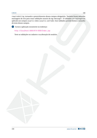CRUD                                                                                      100

requiredstring, tornando o preenchimento desses campos obrigatório. Também foram deﬁnidas
mensagens de erro para essas validações através da tag <message>. O validador stringlength foi
aplicado aos campos usuario.nome e usuario.username. Esse validador permite limitar o tamanho
do texto desses campos.

11    Acesse a aplicação novamente no endereço:

      http://localhost:8080/K19-CRUD/Index.jsp

      Teste as validações no cadastro e na alteração de usuários.




100                                                                   www.k19.com.br
 