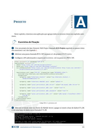 APÊNDICE
     P ROJETO
                                                                                                              A
    Neste capítulo, criaremos uma aplicação que agrupa todos os recursos vistos nos capítulos ante-
riores.


          Exercícios de Fixação

 1   Crie um projeto do tipo Dynamic Web Project chamado K19-Projeto seguindo os passos vistos
nos exercícios 1 ao 5 do Capítulo 5.

 2   Adicione uma pasta chamada META-INF na pasta src do projeto K19-Projeto.

 3   Conﬁgure o JPA adicionando o arquivo persistence.xml na pasta src/META-INF.

1    <? xml version = " 1.0 " encoding = " UTF -8 " ? >
2    < persistence version = " 2.0 "
3       xmlns = " http: // java . sun . com / xml / ns / persistence "
4       xmlns:xsi = " http: // www . w3 . org /2001/ XMLSchema - instance "
5       xsi:schemaLocation = " http: // java . sun . com / xml / ns / persistence http: // java . sun . com / xml / ←
            ns / persistence / persistence_2_0 . xsd " >
 6
 7     < persistence - unit name = " K19 - PU " transaction - type = " RESOURCE_LOCAL " >
 8        < provider > org . hibernate . ejb . HibernatePersistence </ provider >
 9        < properties >
10           < property name = " hibernate . dialect " value = " org . hibernate . dialect . ←
                  MySQL5InnoDBDialect " / >
11
12          < property name = " hibernate . hbm2ddl . auto " value = " update " / >
13
14          < property name = " javax . persistence . jdbc . driver " value = " com . mysql . jdbc . Driver " / >
15
16          < property name = " javax . persistence . jdbc . user " value = " root " / >
17
18          < property name = " javax . persistence . jdbc . password " value = " root " / >
19
20            < property name = " javax . persistence . jdbc . url " value = " jdbc:mysql: // localhost:3306 / ←
                   K19_DB " / >
21         </ properties >
22      </ persistence - unit >
23   </ persistence >

                                              Código XML A.1: persistence.xml



 4   Abra um terminal; entre no cliente do MySQL Server; apague se existir a base de dados K19_DB;
e crie uma base de dados nova chamada K19_DB.

     k19@k19 -11:~/ rafael$ mysql -u root -p
     Enter password :
     Welcome to the MySQL monitor . Commands end with ; or  g .
     Your MySQL connection id is 36
     Server version : 5.1.58 -1 ubuntu1 ( Ubuntu )

     Copyright ( c ) 2000 , 2010 , Oracle and / or its affiliates . All rights reserved .
     This software comes with ABSOLUTELY NO WARRANTY . This is free software ,


              www.facebook.com/k19treinamentos                                                                          101
 