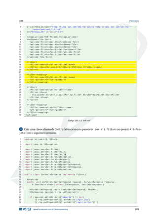 103                                                                                                               P ROJETO

4       xsi:schemaLocation = " http: // java . sun . com / xml / ns / javaee http: // java . sun . com / xml / ns / ←
               javaee / web - app_3_0 . xsd "
 5      id = " WebApp_ID " version = " 3.0 " >
 6
 7      < display - name >K19 - Projeto </ display - name >
 8      < welcome - file - list >
 9         < welcome - file > index . html </ welcome - file >
10         < welcome - file > index . htm </ welcome - file >
11         < welcome - file > index . jsp </ welcome - file >
12         < welcome - file > default . html </ welcome - file >
13         < welcome - file > default . htm </ welcome - file >
14         < welcome - file > default . jsp </ welcome - file >
15      </ welcome - file - list >
16
17      < filter >
18         < filter - name > JPAFilter </ filter - name >
19         < filter - class > br . com . k19 . filters . JPAFilter </ filter - class >
20      </ filter >
21
22      < filter - mapping >
23         < filter - name > JPAFilter </ filter - name >
24         <url - pattern > /* </ url - pattern >
25      </ filter - mapping >
26
27      < filter >
28         < filter - name > struts2 </ filter - name >
29         < filter - class >
30            org . apache . struts2 . dispatcher . ng . filter . StrutsPrepareAndExecuteFilter
31         </ filter - class >
32      </ filter >
33
34       < filter - mapping >
35          < filter - name > struts2 </ filter - name >
36          <url - pattern > /* </ url - pattern >
37       </ filter - mapping >
38    </ web - app >

                                                   Código XML A.2: web.xml



 8 Crie uma classe chamada ControleDeAcesso no pacote br.com.k19.filters no projeto K19-Pro-
jeto com o seguinte conteúdo:

 1    package br . com . k19 . filters ;
 2
 3    import java . io . IOException ;
 4
 5    import   javax . servlet . Filter ;
 6    import   javax . servlet . FilterChain ;
 7    import   javax . servlet . FilterConfig ;
 8    import   javax . servlet . ServletException ;
 9    import   javax . servlet . ServletRequest ;
10    import   javax . servlet . ServletResponse ;
11    import   javax . servlet . http . HttpServletRequest ;
12    import   javax . servlet . http . HttpServletResponse ;
13    import   javax . servlet . http . HttpSession ;
14
15    public class ControleDeAcesso implements Filter {
16
17      @Override
18      public void doFilter ( ServletRequest request , ServletResponse response ,
19          FilterChain chain ) throws IOException , ServletException {
20
21         HttpServletRequest req = ( HttpServletRequest ) request ;
22         HttpSession session = req . getSession () ;
23
24         if ( session . getAttribute ( " usuario " ) != null
25              || req . getRequestURI () . endsWith ( " Login . jsp " )
26              || req . getRequestURI () . endsWith ( " Login . action " ) ) {


               www.facebook.com/k19treinamentos                                                                         103
 