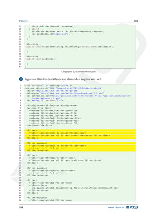 P ROJETO                                                                                                                 104

27              chain . doFilter ( request , response ) ;
28            } else {
29              HttpServletResponse res = ( HttpServletResponse ) response ;
30              res . sendRedirect ( " Login . jsp " ) ;
31            }
32        }
33
34        @Override
35        public void init ( FilterConfig filterConfig ) throws ServletException {
36
37        }
38
39        @Override
40        public void destroy () {
41
42        }
43    }

                                              Código Java A.2: ControleDeAcesso.java



 9    Registre o ﬁltro ControleDeAcesso alterando o arquivo web.xml.

1     <? xml version = " 1.0 " encoding = " UTF -8 " ? >
2     <web - app xmlns:xsi = " http: // www . w3 . org /2001/ XMLSchema - instance "
3        xmlns = " http: // java . sun . com / xml / ns / javaee "
4        xmlns:web = " http: // java . sun . com / xml / ns / javaee / web - app_2_5 . xsd "
5        xsi:schemaLocation = " http: // java . sun . com / xml / ns / javaee http: // java . sun . com / xml / ns / ←
                javaee / web - app_3_0 . xsd "
 6       id = " WebApp_ID " version = " 3.0 " >
 7
 8        < display - name >K19 - Projeto </ display - name >
 9        < welcome - file - list >
10           < welcome - file > index . html </ welcome - file >
11           < welcome - file > index . htm </ welcome - file >
12           < welcome - file > index . jsp </ welcome - file >
13           < welcome - file > default . html </ welcome - file >
14           < welcome - file > default . htm </ welcome - file >
15           < welcome - file > default . jsp </ welcome - file >
16        </ welcome - file - list >
17
18        < filter >
19           < filter - name > Controle De Acesso </ filter - name >
20           < filter - class > br . com . k19 . filters . ControleDeAcesso </ filter - class >
21        </ filter >
22
23        < filter - mapping >
24           < filter - name > Controle De Acesso </ filter - name >
25           <url - pattern > /* </ url - pattern >
26        </ filter - mapping >
27
28        < filter >
29           < filter - name > JPAFilter </ filter - name >
30           < filter - class > br . com . k19 . filters . JPAFilter </ filter - class >
31        </ filter >
32
33        < filter - mapping >
34           < filter - name > JPAFilter </ filter - name >
35           <url - pattern > /* </ url - pattern >
36        </ filter - mapping >
37
38        < filter >
39           < filter - name > struts2 </ filter - name >
40           < filter - class >
41              org . apache . struts2 . dispatcher . ng . filter . StrutsPrepareAndExecuteFilter
42           </ filter - class >
43        </ filter >
44
45        < filter - mapping >
46           < filter - name > struts2 </ filter - name >


104                                                                                           www.k19.com.br
 