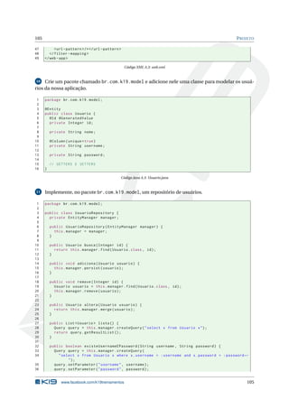 105                                                                                              P ROJETO

47          <url - pattern > /* </ url - pattern >
48       </ filter - mapping >
49    </ web - app >

                                                     Código XML A.3: web.xml


10   Crie um pacote chamado br.com.k19.model e adicione nele uma classe para modelar os usuá-
rios da nossa aplicação.

 1    package br . com . k19 . model ;
 2
 3    @Entity
 4    public class Usuario {
 5      @Id @GeneratedValue
 6      private Integer id ;
 7
 8        private String nome ;
 9
10        @Column ( unique = true )
11        private String username ;
12
13        private String password ;
14
15        // GETTERS E SETTERS
16    }

                                                 Código Java A.3: Usuario.java


11    Implemente, no pacote br.com.k19.model, um repositório de usuários.

 1    package br . com . k19 . model ;
 2
 3    public class UsuarioRepository {
 4      private EntityManager manager ;
 5
 6        public UsuarioRepository ( EntityManager manager ) {
 7          this . manager = manager ;
 8        }
 9
10        public Usuario busca ( Integer id ) {
11          return this . manager . find ( Usuario . class , id ) ;
12        }
13
14        public void adiciona ( Usuario usuario ) {
15          this . manager . persist ( usuario ) ;
16        }
17
18        public void remove ( Integer id ) {
19          Usuario usuario = this . manager . find ( Usuario . class , id ) ;
20          this . manager . remove ( usuario ) ;
21        }
22
23        public Usuario altera ( Usuario usuario ) {
24          return this . manager . merge ( usuario ) ;
25        }
26
27        public List < Usuario > lista () {
28          Query query = this . manager . createQuery ( " select x from Usuario x " ) ;
29          return query . getResultList () ;
30        }
31
32        public boolean existeUsernameEPassword ( String username , String password ) {
33          Query query = this . manager . createQuery (
34            " select x from Usuario x where x . username = : username and x . password = : password ←
                    ");
35          query . setParameter ( " username " , username ) ;
36          query . setParameter ( " password " , password ) ;


                www.facebook.com/k19treinamentos                                                      105
 