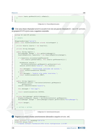 P ROJETO                                                                                                      106

37            return ! query . getResultList () . isEmpty () ;
38        }
39
40    }

                                            Código Java A.4: UsuarioRepository.java


12  Crie uma classe chamada AutenticacaoAction em um pacote chamado br.com.k19.actions
no projeto K19-Projeto com o seguinte conteúdo:

 1    package br . com . k19 . actions ;
 2
 3    // IMPORTS
 4
 5    @SuppressWarnings ( " serial " )
 6    public class AutenticacaoAction extends ActionSupport {
 7
 8        private Usuario usuario = new Usuario () ;
 9
10        private String mensagem ;
11
12        public String login () {
13          EntityManager manager = this . getEntityManager () ;
14          UsuarioRepository repository = new UsuarioRepository ( manager ) ;
15
16            if ( repository . existeUsernameEPassword (
17                 this . usuario . getUsername () , this . usuario . getPassword () ) ) {
18
19              HttpSession session =
20                ServletActionContext . getRequest () . getSession ( true ) ;
21              session . setAttribute ( " usuario " , this . usuario ) ;
22
23              this . mensagem = " Autenticação realizada com sucesso . " ;
24              return AutenticacaoAction . SUCCESS ;
25            } else {
26              this . mensagem = " Usuário e / ou senha incorretos . " ;
27              return AutenticacaoAction . INPUT ;
28            }
29        }
30
31        public String logout () {
32          HttpSession session = ServletActionContext . getRequest ()
33              . getSession () ;
34          session . removeAttribute ( " usuario " ) ;
35
36            this . mensagem = " Até logo ! " ;
37
38            return AutenticacaoAction . SUCCESS ;
39        }
40
41        private EntityManager getEntityManager () {
42          HttpServletRequest request = ServletActionContext . getRequest () ;
43          EntityManager manager = ( EntityManager ) request . getAttribute ( " EntityManager " ) ;
44
45            return manager ;
46        }
47
48        // GETTERS E SETTERS
49    }

                                            Código Java A.5: AutenticacaoAction.java


13    Registre as actions criadas anteriormente alterando o arquivo struts.xml.

1     <? xml version = " 1.0 " encoding = " UTF -8 " ? >
2     <! DOCTYPE struts PUBLIC
3        " -// Apache Software Foundation // DTD Struts Configuration 2.0// EN "


106                                                                                          www.k19.com.br
 