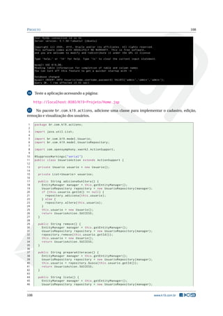 P ROJETO                                                                                                             108

      Your MySQL connection id is 43
      Server version : 5.1.58 -1 ubuntu1 ( Ubuntu )

      Copyright ( c ) 2000 , 2010 , Oracle and / or its affiliates . All rights reserved .
      This software comes with ABSOLUTELY NO WARRANTY . This is free software ,
      and you are welcome to modify and redistribute it under the GPL v2 license

      Type ’ help ; ’ or ’h ’ for help . Type ’c ’ to clear the current input statement .

      mysql > USE K19_DB ;
      Reading table information for completion of table and column names
      You can turn off this feature to get a quicker startup with -A

      Database changed
      mysql > INSERT INTO Usuario ( nome , username , password ) VALUES ( ’ admin ’ , ’ admin ’ , ’ admin ’);
      Query OK , 1 row affected (0.03 sec )


16    Teste a aplicação acessando a página:

      http://localhost:8080/K19-Projeto/Home.jsp
 17 No pacote br.com.k19.actions, adicione uma classe para implementar o cadastro, edição,
remoção e visualização dos usuários.

 1    package br . com . k19 . actions ;
 2
 3    import java . util . List ;
 4
 5    import br . com . k19 . model . Usuario ;
 6    import br . com . k19 . model . UsuarioRepository ;
 7
 8    import com . opensymphony . xwork2 . ActionSupport ;
 9
10    @SuppressWarnings ( " serial " )
11    public class UsuarioAction extends ActionSupport {
12
13      private Usuario usuario = new Usuario () ;
14
15      private List < Usuario > usuarios ;
16
17      public String adicionaOuAltera () {
18        EntityManager manager = this . getEntityManager () ;
19        UsuarioRepository repository = new UsuarioRepository ( manager ) ;
20        if ( this . usuario . getId () == null ) {
21          repository . adiciona ( this . usuario ) ;
22        } else {
23          repository . altera ( this . usuario ) ;
24        }
25        this . usuario = new Usuario () ;
26        return UsuarioAction . SUCCESS ;
27      }
28
29      public String remove () {
30        EntityManager manager = this . getEntityManager () ;
31        UsuarioRepository repository = new UsuarioRepository ( manager ) ;
32        repository . remove ( this . usuario . getId () ) ;
33        this . usuario = new Usuario () ;
34        return UsuarioAction . SUCCESS ;
35      }
36
37      public String preparaAlteracao () {
38        EntityManager manager = this . getEntityManager () ;
39        UsuarioRepository repository = new UsuarioRepository ( manager ) ;
40        this . usuario = repository . busca ( this . usuario . getId () ) ;
41        return UsuarioAction . SUCCESS ;
42      }
43
44      public String lista () {
45        EntityManager manager = this . getEntityManager () ;
46        UsuarioRepository repository = new UsuarioRepository ( manager ) ;


108                                                                                                 www.k19.com.br
 