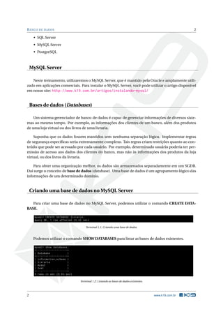 B ANCO DE DADOS                                                                                                            2

     • SQL Server
     • MySQL Server
     • PostgreSQL



    MySQL Server

   Neste treinamento, utilizaremos o MySQL Server, que é mantido pela Oracle e amplamente utili-
zado em aplicações comerciais. Para instalar o MySQL Server, você pode utilizar o artigo disponível
em nosso site: http://www.k19.com.br/artigos/instalando-mysql/


    Bases de dados (Databases)

    Um sistema gerenciador de banco de dados é capaz de gerenciar informações de diversos siste-
mas ao mesmo tempo. Por exemplo, as informações dos clientes de um banco, além dos produtos
de uma loja virtual ou dos livros de uma livraria.

    Suponha que os dados fossem mantidos sem nenhuma separação lógica. Implementar regras
de segurança especíﬁcas seria extremamente complexo. Tais regras criam restrições quanto ao con-
teúdo que pode ser acessado por cada usuário. Por exemplo, determinado usuário poderia ter per-
missão de acesso aos dados dos clientes do banco, mas não às informações dos produtos da loja
virtual, ou dos livros da livraria.

    Para obter uma organização melhor, os dados são armazenados separadamente em um SGDB.
Daí surge o conceito de base de dados (database). Uma base de dados é um agrupamento lógico das
informações de um determinado domínio.


    Criando uma base de dados no MySQL Server

   Para criar uma base de dados no MySQL Server, podemos utilizar o comando CREATE DATA-
BASE.

      mysql > CREATE DATABASE livraria ;
      Query OK , 1 row affected (0.02 sec )

                                                       Terminal 1.1: Criando uma base de dados.



     Podemos utilizar o comando SHOW DATABASES para listar as bases de dados existentes.

      mysql > show databases ;
      + - - - - - - - - - - - - - - - - - - - -+
      | Database                               |
      + - - - - - - - - - - - - - - - - - - - -+
      | information_schema |
      | livraria                               |
      | mysql                                  |
      | test                                   |
      + - - - - - - - - - - - - - - - - - - - -+
      4 rows in set (0.03 sec )

                                                   Terminal 1.2: Listando as bases de dados existentes.




2                                                                                                         www.k19.com.br
 