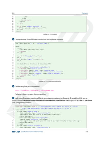 111                                                                                                  P ROJETO

45                  </ td >
46               </ tr >
47            </ s:iterator >
48         </ table >
49      </ c:if >
50
51       < c:if test = " ${ empty usuarios } " >
52          < h1 > Sem usuários cadastrados . </ h1 >
53       </ c:if >
54    </ html >

                                                    Código JSP A.4: Lista.jsp



21    Implemente o formulário de cadastro ou alteração de usuários.

 1    <% @ taglib prefix = " s " uri = " / struts - tags " % >
 2
 3    < html >
 4       < head >
 5          < title > K19 Treinamentos </ title >
 6          < s:head / >
 7       </ head >
 8
 9      < s:a href = " Home . jsp " > Home </ s:a >
10      < br / >
11      < s:a action = " Logout " > Logout </ s:a >
12      < hr / >
13
14      < h1 > Cadastro ou Alteração de Usuários </ h1 >
15
16       < s:form action = " UsuarioAdicionaOuAltera " >
17          < s:hidden name = " usuario . id " / >
18          < s:textfield label = " Nome " name = " usuario . nome " / >
19          < s:textfield label = " Username " name = " usuario . username " / >
20          < s:textfield label = " Password " name = " usuario . password " / >
21          < s:submit value = " Salvar " / >
22       </ s:form >
23    </ html >

                                             Código JSP A.5: UsuarioFormulario.jsp



22    Acesse a aplicação no endereço:

      http://localhost:8080/K19-Projeto/Home.jsp

      Cadastre, altere, remova alguns usuários.

23  Adicione algumas regras de validação associadas ao cadastro e alteração de usuários. Crie um ar-
quivo chamado UsuarioAction-UsuarioAdicionaOuAltera-validation.xml no pacote br.com.k19.actions
com o seguinte conteúdo.

 1    <! DOCTYPE validators PUBLIC " -// OpenSymphony Group // XWork Validator 1.0.2// EN "
 2               " http: // www . opensymphony . com / xwork / xwork - validator -1.0.2. dtd " >
 3    < validators >
 4       < field name = " usuario . nome " >
 5          < field - validator type = " requiredstring " >
 6             < message >O nome do usuário é obrigatório </ message >
 7          </ field - validator >
 8          < field - validator type = " stringlength " >
 9             < param name = " maxLength " > 30 </ param >
10             < message >O nome não pode possuir mais do que ${ maxLength } letras . </ message >
11          </ field - validator >
12       </ field >
13       < field name = " usuario . username " >
14          < field - validator type = " requiredstring " >


               www.facebook.com/k19treinamentos                                                          111
 