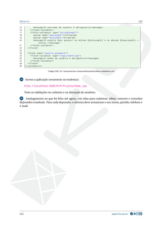 P ROJETO                                                                                                   112

15            < message >O username do usuário é obrigatório </ message >
16         </ field - validator >
17         < field - validator type = " stringlength " >
18            < param name = " maxLength " > 10 </ param >
19            < param name = " minLength " >5 </ param >
20            < message >O usuário deve possuir no mínimo ${ minLength } e no máximo ${ maxLength } ←
                   letras . </ message >
21         </ field - validator >
22      </ field >
23
24       < field name = " usuario . password " >
25          < field - validator type = " requiredstring " >
26             < message >A senha do usuário é obrigatória </ message >
27          </ field - validator >
28       </ field >
29    </ validators >

                         Código XML A.6: UsuarioAction-UsuarioAdicionaOuAltera-validation.xml



24    Acesse a aplicação novamente no endereço:

      http://localhost:8080/K19-Projeto/Home.jsp

      Teste as validações no cadastro e na alteração de usuários.

 25 Analogamente ao que foi feito até agora, crie telas para cadastrar, editar, remover e consultar
deputados estaduais. Para cada deputado, o sistema deve armazenar o seu nome, partido, telefone e
e-mail.




112                                                                                       www.k19.com.br
 