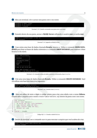 B ANCO DE DADOS                                                                                                                  6



1   Abra um terminal, crie e acesse uma pasta com o seu nome.

    cosen@k19 :~ $ mkdir rafael
    cosen@k19 :~ $ cd rafael /
    cosen@k19 :~/ rafael$

                                                 Terminal 1.13: Criando e acessando uma pasta com o seu nome.


2   Estando dentro da sua pasta, acesse o MySQL Server utilizando o usuário root e a senha root.

    k19@k19 -11:~/ rafael$ mysql -u root -p
    Enter password :

                                                           Terminal 1.14: Logando no MySQL Server.


3     Caso exista uma base de dados chamada livraria, remova-a. Utilize o comando SHOW DATA-
BASES para listar as bases de dados existentes e o comando DROP DATABASE para remover a base
livraria se ela existir.

    mysql > SHOW DATABASES ;
    + - - - - - - - - - - - - - - - - - - - -+
    | Database                               |
    + - - - - - - - - - - - - - - - - - - - -+
    | information_schema |
    | livraria                               |
    | mysql                                  |
    | test                                   |
    + - - - - - - - - - - - - - - - - - - - -+
    4 rows in set (0.00 sec )

    mysql > DROP DATABASE livraria ;
    Query OK , 1 row affected (0.12 sec )

                                 Terminal 1.15: Listando as bases de dados existentes e removendo a base livraria.


 4   Crie uma nova base de dados chamada livraria. Utilize o comando CREATE DATABASE. Você
vai utilizar esta base nos exercícios seguintes.

    mysql > CREATE DATABASE livraria ;
    Query OK , 1 row affected (0.00 sec )

                                                           Terminal 1.16: Criando a base livraria.


5   Abra um editor de texto e digite o código abaixo para criar uma tabela com o nome Editora.
Depois salve o arquivo com o nome create-table-editora.sql dentro da pasta com o seu nome.

1   USE livraria ;
2   CREATE TABLE Editora (
3     id BIGINT NOT NULL AUTO_INCREMENT ,
4     nome VARCHAR (255) NOT NULL ,
5     email VARCHAR (255) NOT NULL ,
6     PRIMARY KEY ( id )
7   )
8   ENGINE = InnoDB ;

                                                           Código SQL 1.1: Criando a tabela Editora



6   Dentro do terminal, use o comando source para executar o arquivo que você acabou de criar.

    mysql > source create - table - editora . sql
    Database changed


6                                                                                                               www.k19.com.br
 