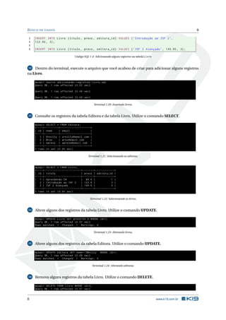 B ANCO DE DADOS                                                                                                                     8

3    INSERT INTO Livro ( titulo , preco , editora_id ) VALUES ( ’ Introdução ao JSF 2 ’ ,
4    122.90 , 3) ;
5
6    INSERT INTO Livro ( titulo , preco , editora_id ) VALUES ( ’ JSF 2 Avançado ’ , 149.90 , 3) ;

                                                    Código SQL 1.4: Adicionando alguns registros na tabela Livro



12  Dentro do terminal, execute o arquivo que você acabou de criar para adicionar alguns registros
na Livro.

     mysql > source adicionando - registros - livro . sql
     Query OK , 1 row affected (0.02 sec )

     Query OK , 1 row affected (0.04 sec )

     Query OK , 1 row affected (0.04 sec )

                                                                            Terminal 1.20: Inserindo livros.



13   Consulte os registros da tabela Editora e da tabela Livro. Utilize o comando SELECT.

     mysql > SELECT * FROM Editora ;
     + - - - -+ - - - - - - - - -+ - - - - - - - - - - - - - - - - - - -+
     | id | nome                 | email                                |
     + - - - -+ - - - - - - - - -+ - - - - - - - - - - - - - - - - - - -+
     | 1 | Oreilly | oreilly@email . com |
     | 2 | Wrox                  | wrox@email . com                     |
     | 3 | Apress | apress@email . com |
     + - - - -+ - - - - - - - - -+ - - - - - - - - - - - - - - - - - - -+
     3 rows in set (0.00 sec )

                                                                    Terminal 1.21: Selecionando as editoras.


     mysql > SELECT * FROM Livro ;
     + - - - -+ - - - - - - - - - - - - - - - - - - - - - - -+ - - - - - - -+ - - - - - - - - - - - -+
     | id | titulo                                           | preco | editora_id |
     + - - - -+ - - - - - - - - - - - - - - - - - - - - - - -+ - - - - - - -+ - - - - - - - - - - - -+
     | 1 | Aprendendo C #                                    | 89.9 |                             1 |
     | 2 | Introdução ao JSF 2                               | 122.9 |                            3 |
     | 3 | JSF 2 Avançado                                    | 149.9 |                            3 |
     + - - - -+ - - - - - - - - - - - - - - - - - - - - - - -+ - - - - - - -+ - - - - - - - - - - - -+
     3 rows in set (0.00 sec )

                                                                      Terminal 1.22: Selecionando os livros.



14   Altere alguns dos registros da tabela Livro. Utilize o comando UPDATE.

     mysql > UPDATE Livro SET preco =92.9 WHERE id =1;
     Query OK , 1 row affected (0.07 sec )
     Rows matched : 1 Changed : 1 Warnings : 0

                                                                            Terminal 1.23: Alterando livros.



15   Altere alguns dos registros da tabela Editora. Utilize o comando UPDATE.

     mysql > UPDATE Editora SET nome = ’ OReilly ’ WHERE id =1;
     Query OK , 1 row affected (0.09 sec )
     Rows matched : 1 Changed : 1 Warnings : 0

                                                                         Terminal 1.24: Alterando editoras.



16   Remova alguns registros da tabela Livro. Utilize o comando DELETE.

     mysql > DELETE FROM Livro WHERE id =2;
     Query OK , 1 row affected (0.07 sec )


8                                                                                                                  www.k19.com.br
 