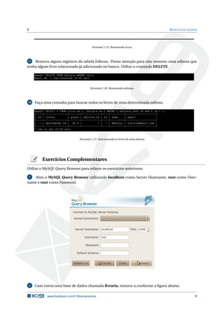 9                                                                                                                                                           B ANCO DE DADOS




                                                                     Terminal 1.25: Removendo livros.




 17 Remova alguns registros da tabela Editora. Preste atenção para não remover uma editora que
tenha algum livro relacionado já adicionado no banco. Utilize o comando DELETE.

     mysql > DELETE FROM Editora WHERE id =2;
     Query OK , 1 row affected (0.05 sec )


                                                                   Terminal 1.26: Removendo editoras.




18   Faça uma consulta para buscar todos os livros de uma determinada editora.

     mysql > SELECT * FROM Livro as L , Editora as E WHERE L . editora_id = E . id and E . id = 1;
     + - - - -+ - - - - - - - - - - - - - - -+ - - - - - - -+ - - - - - - - - - - - -+ - - - -+ - - - - - - - - -+ - - - - - - - - - - - - - - - - - - -+
     | id | titulo                           | preco | editora_id | id | nome                                    | email                                |
     + - - - -+ - - - - - - - - - - - - - - -+ - - - - - - -+ - - - - - - - - - - - -+ - - - -+ - - - - - - - - -+ - - - - - - - - - - - - - - - - - - -+
     | 1 | Aprendendo C # | 92.9 |                                                1 | 1 | OReilly | oreilly@email . com |
     + - - - -+ - - - - - - - - - - - - - - -+ - - - - - - -+ - - - - - - - - - - - -+ - - - -+ - - - - - - - - -+ - - - - - - - - - - - - - - - - - - -+
     1 row in set (0.00 sec )


                                                       Terminal 1.27: Selecionando os livros de uma editora.




             Exercícios Complementares
Utilize o MySQL Query Browser para refazer os exercícios anteriores.

 1 Abra o MySQL Query Browser utilizando localhost como Server Hostname, root como User-
name e root como Password.




 2   Caso exista uma base de dados chamada livraria, remova-a conforme a ﬁgura abaixo.

                   www.facebook.com/k19treinamentos                                                                                                                       9
 