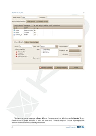 B ANCO DE DADOS                                                                              16




    Você precisa tornar o campo editora_id uma chave estrangeira. Selecione a aba Foreign Keys e
clique no botão com o símbolo “+” para adicionar uma chave estrangeira. Depois, siga os procedi-
mentos conforme mostrados na ﬁgura abaixo.

16                                                                      www.k19.com.br
 