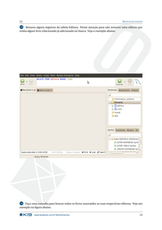 23                                                                                B ANCO DE DADOS

13  Remova alguns registros da tabela Editora. Preste atenção para não remover uma editora que
tenha algum livro relacionado já adicionado no banco. Veja o exemplo abaixo:




14  Faça uma consulta para buscar todos os livros associados as suas respectivas editoras. Veja um
exemplo na ﬁgura abaixo.

           www.facebook.com/k19treinamentos                                                    23
 