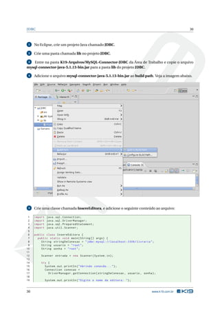 JDBC                                                                                             30



 1   No Eclipse, crie um projeto Java chamado JDBC.

 2   Crie uma pasta chamada lib no projeto JDBC.

 3 Entre na pasta K19-Arquivos/MySQL-Connector-JDBC da Área de Trabalho e copie o arquivo
mysql-connector-java-5.1.13-bin.jar para a pasta lib do projeto JDBC.

 4   Adicione o arquivo mysql-connector-java-5.1.13-bin.jar ao build path. Veja a imagem abaixo.




 5   Crie uma classe chamada InsereEditora, e adicione o seguinte conteúdo ao arquivo:

 1   import    java . sql . Connection ;
 2   import    java . sql . DriverManager ;
 3   import    java . sql . PreparedStatement ;
 4   import    java . util . Scanner ;
 5
 6   public class InsereEditora {
 7     public static void main ( String [] args ) {
 8       String stringDeConexao = " jdbc : mysql :// localhost :3306/ livraria " ;
 9       String usuario = " root " ;
10       String senha = " root " ;
11
12       Scanner entrada = new Scanner ( System . in ) ;
13
14       try {
15         System . out . println ( " Abrindo conexão ... " ) ;
16         Connection conexao =
17           DriverManager . getConnection ( stringDeConexao , usuario , senha ) ;
18
19            System . out . println ( " Digite o nome da editora : " ) ;


30                                                                              www.k19.com.br
 