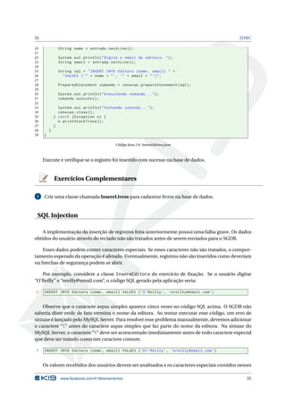 31                                                                                              JDBC

20             String nome = entrada . nextLine () ;
21
22             System . out . println ( " Digite o email da editora : " ) ;
23             String email = entrada . nextLine () ;
24
25             String sql = " INSERT INTO Editora ( nome , email ) " +
26               " VALUES ( ’ " + nome + " ’, ’" + email + " ’) " ;
27
28             PreparedStatement comando = conexao . prepareStatement ( sql ) ;
29
30             System . out . println ( " Executando comando ... " ) ;
31             comando . execute () ;
32
33             System . out . println ( " Fechando conexão ... " ) ;
34             conexao . close () ;
35           } catch ( Exception e ) {
36             e . printStackTrace () ;
37           }
38       }
39   }

                                              Código Java 2.6: InsereEditora.java



     Execute e veriﬁque se o registro foi inserido com sucesso na base de dados.


             Exercícios Complementares

 1   Crie uma classe chamada InsereLivros para cadastrar livros na base de dados.


 SQL Injection

    A implementação da inserção de registros feita anteriormente possui uma falha grave. Os dados
obtidos do usuário através do teclado não são tratados antes de serem enviados para o SGDB.

   Esses dados podem conter caracteres especiais. Se esses caracteres não são tratados, o compor-
tamento esperado da operação é afetado. Eventualmente, registros não são inseridos como deveriam
ou brechas de segurança podem se abrir.

   Por exemplo, considere a classe InsereEditora do exercício de ﬁxação. Se o usuário digitar
“O’Reilly” e “oreilly@email.com”, o código SQL gerado pela aplicação seria:

1    INSERT INTO Editora ( nome , email ) VALUES ( ’O ’ Reilly ’ , ’ oreilly@email . com ’)


    Observe que o caractere aspas simples aparece cinco vezes no código SQL acima. O SGDB não
saberia dizer onde de fato termina o nome da editora. Ao tentar executar esse código, um erro de
sintaxe é lançado pelo MySQL Server. Para resolver esse problema manualmente, devemos adicionar
o caractere “” antes do caractere aspas simples que faz parte do nome da editora. Na sintaxe do
MySQL Server, o caractere “” deve ser acrescentado imediatamente antes de todo caractere especial
que deve ser tratado como um caractere comum.

1    INSERT INTO Editora ( nome , email ) VALUES ( ’O  ’ Reilly ’ , ’ oreilly@email . com ’)


     Os valores recebidos dos usuários devem ser analisados e os caracteres especiais contidos nesses

                www.facebook.com/k19treinamentos                                                  31
 