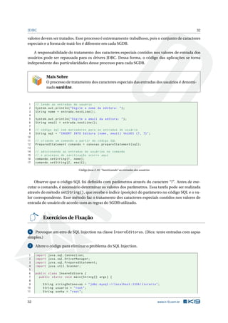 JDBC                                                                                                          32

valores devem ser tratados. Esse processo é extremamente trabalhoso, pois o conjunto de caracteres
especiais e a forma de tratá-los é diferente em cada SGDB.

   A responsabilidade do tratamento dos caracteres especiais contidos nos valores de entrada dos
usuários pode ser repassada para os drivers JDBC. Dessa forma, o código das aplicações se torna
independente das particularidades desse processo para cada SGDB.


              Mais Sobre
              O processo de tratamento dos caracteres especiais das entradas dos usuários é denomi-
              nado sanitize.



 1   // lendo as entradas do usuário
 2   System . out . println ( " Digite o nome da editora : " ) ;
 3   String nome = entrada . nextLine () ;
 4
 5   System . out . println ( " Digite o email da editora : " ) ;
 6   String email = entrada . nextLine () ;
 7
 8   // código sql com marcadores para as entradas do usuário
 9   String sql = " INSERT INTO Editora ( nome , email ) VALUES (? , ?) " ;
10
11   // criando um comando a partir do código SQL
12   PreparedStatement comando = conexao . prepareStatement ( sql ) ;
13
14   // adicionando as entradas do usuários no comando
15   // o processo de sanitização ocorre aqui
16   comando . setString (1 , nome ) ;
17   comando . setString (2 , email ) ;

                                  Código Java 2.10: “Sanitizando” as entradas dos usuários



    Observe que o código SQL foi deﬁnido com parâmetros através do caractere “?”. Antes de exe-
cutar o comando, é necessário determinar os valores dos parâmetros. Essa tarefa pode ser realizada
através do método setString(), que recebe o índice (posição) do parâmetro no código SQL e o va-
lor correspondente. Esse método faz o tratamento dos caracteres especiais contidos nos valores de
entrada do usuário de acordo com as regras do SGDB utilizado.


          Exercícios de Fixação

 6  Provoque um erro de SQL Injection na classe InsereEditoras. (Dica: tente entradas com aspas
simples.)

 7   Altere o código para eliminar o problema do SQL Injection.

 1   import    java . sql . Connection ;
 2   import    java . sql . DriverManager ;
 3   import    java . sql . PreparedStatement ;
 4   import    java . util . Scanner ;
 5
 6   public class InsereEditora {
 7     public static void main ( String [] args ) {
 8
 9       String stringDeConexao = " jdbc : mysql :// localhost :3306/ livraria " ;
10       String usuario = " root " ;
11       String senha = " root " ;


32                                                                                           www.k19.com.br
 