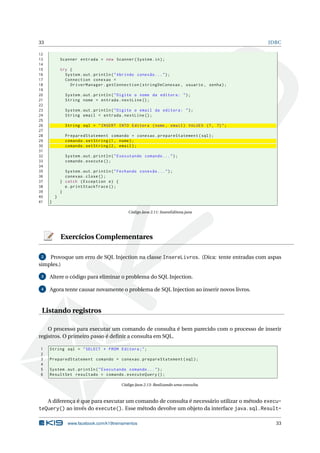 33                                                                                       JDBC

12
13           Scanner entrada = new Scanner ( System . in ) ;
14
15           try {
16             System . out . println ( " Abrindo conexão ... " ) ;
17             Connection conexao =
18               DriverManager . getConnection ( stringDeConexao , usuario , senha ) ;
19
20             System . out . println ( " Digite o nome da editora : " ) ;
21             String nome = entrada . nextLine () ;
22
23             System . out . println ( " Digite o email da editora : " ) ;
24             String email = entrada . nextLine () ;
25
26             String sql = " INSERT INTO Editora ( nome , email ) VALUES (? , ?) " ;
27
28             PreparedStatement comando = conexao . prepareStatement ( sql ) ;
29             comando . setString (1 , nome ) ;
30             comando . setString (2 , email ) ;
31
32             System . out . println ( " Executando comando ... " ) ;
33             comando . execute () ;
34
35             System . out . println ( " Fechando conexão ... " ) ;
36             conexao . close () ;
37           } catch ( Exception e ) {
38             e . printStackTrace () ;
39           }
40       }
41   }

                                              Código Java 2.11: InsereEditora.java




             Exercícios Complementares

 2  Provoque um erro de SQL Injection na classe InsereLivros. (Dica: tente entradas com aspas
simples.)

 3   Altere o código para eliminar o problema do SQL Injection.

 4   Agora tente causar novamente o problema de SQL Injection ao inserir novos livros.



 Listando registros

    O processo para executar um comando de consulta é bem parecido com o processo de inserir
registros. O primeiro passo é deﬁnir a consulta em SQL.

1    String sql = " SELECT * FROM Editora ; " ;
2
3    PreparedStatement comando = conexao . prepareStatement ( sql ) ;
4
5    System . out . println ( " Executando comando ... " ) ;
6    ResultSet resultado = comando . executeQuery () ;

                                           Código Java 2.13: Realizando uma consulta.



   A diferença é que para executar um comando de consulta é necessário utilizar o método execu-
teQuery() ao invés do execute(). Esse método devolve um objeto da interface java.sql.Result-

                www.facebook.com/k19treinamentos                                            33
 