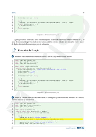 JDBC                                                                                                  36

10
11           Connection conexao = null ;
12
13           try {
14             conexao = DriverManager . getConnection ( stringDeConexao , usuario , senha ) ;
15           } catch ( SQLException e ) {
16             e . printStackTrace () ;
17           }
18           return conexao ;
19       }
20   }

                                          Código Java 2.19: ConnectionFactory.java



    Agora, podemos obter uma nova conexão apenas chamando o método createConnection(). O
resto do sistema não precisa mais conhecer os detalhes sobre a criação das conexões com o banco
de dados, diminuindo o acoplamento da aplicação.


             Exercícios de Fixação

10   Adicione uma nova classe chamada ConnectionFactory com o código abaixo.

 1   import java . sql . Connection ;
 2   import java . sql . DriverManager ;
 3   import java . sql . SQLException ;
 4
 5   public class ConnectionFactory {
 6     public static Connection createConnection () {
 7       String stringDeConexao = " jdbc : mysql :// localhost :3306/ livraria " ;
 8       String usuario = " root " ;
 9       String senha = " root " ;
10
11           Connection conexao = null ;
12
13           try {
14             conexao = DriverManager . getConnection ( stringDeConexao , usuario , senha ) ;
15           } catch ( SQLException e ) {
16             e . printStackTrace () ;
17           }
18           return conexao ;
19       }
20   }

                                          Código Java 2.20: ConnectionFactory.java


11 Altere as classes InsereEditora e ListaEditoras para que elas utilizem a fábrica de conexão.
Depois, execute-as novamente.

 1   import java . sql . Connection ;
 2   import java . sql . PreparedStatement ;
 3   import java . util . Scanner ;
 4
 5   public class InsereEditora {
 6     public static void main ( String [] args ) {
 7       Scanner entrada = new Scanner ( System . in ) ;
 8
 9           try {
10             System . out . println ( " Abrindo conexão ... " ) ;
11             Connection conexao = ConnectionFactory . createConnection () ;
12
13             System . out . println ( " Digite o nome da editora : " ) ;
14             String nome = entrada . nextLine () ;


36                                                                                   www.k19.com.br
 