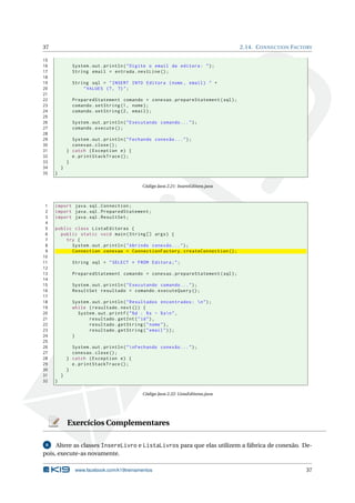 37                                                                                   2.14. C ONNECTION FACTORY

15
16             System . out . println ( " Digite o email da editora : " ) ;
17             String email = entrada . nextLine () ;
18
19             String sql = " INSERT INTO Editora ( nome , email ) " +
20                 " VALUES (? , ?) " ;
21
22             PreparedStatement comando = conexao . prepareStatement ( sql ) ;
23             comando . setString (1 , nome ) ;
24             comando . setString (2 , email ) ;
25
26             System . out . println ( " Executando comando ... " ) ;
27             comando . execute () ;
28
29             System . out . println ( " Fechando conexão ... " ) ;
30             conexao . close () ;
31           } catch ( Exception e ) {
32             e . printStackTrace () ;
33           }
34       }
35   }

                                              Código Java 2.21: InsereEditora.java



 1   import java . sql . Connection ;
 2   import java . sql . PreparedStatement ;
 3   import java . sql . ResultSet ;
 4
 5   public class ListaEditoras {
 6     public static void main ( String [] args ) {
 7       try {
 8         System . out . println ( " Abrindo conexão ... " ) ;
 9         Connection conexao = ConnectionFactory . createConnection () ;
10
11             String sql = " SELECT * FROM Editora ; " ;
12
13             PreparedStatement comando = conexao . prepareStatement ( sql ) ;
14
15             System . out . println ( " Executando comando ... " ) ;
16             ResultSet resultado = comando . executeQuery () ;
17
18             System . out . println ( " Resultados encontrados :  n " ) ;
19             while ( resultado . next () ) {
20               System . out . printf ( " % d : % s - % s  n " ,
21                    resultado . getInt ( " id " ) ,
22                    resultado . getString ( " nome " ) ,
23                    resultado . getString ( " email " ) ) ;
24             }
25
26             System . out . println ( "  nFechando conexão ... " ) ;
27             conexao . close () ;
28           } catch ( Exception e ) {
29             e . printStackTrace () ;
30           }
31       }
32   }

                                              Código Java 2.22: ListaEditoras.java




             Exercícios Complementares

 6   Altere as classes InsereLivro e ListaLivros para que elas utilizem a fábrica de conexão. De-
pois, execute-as novamente.

                www.facebook.com/k19treinamentos                                                            37
 