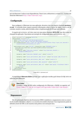 JPA 2 E H IBERNATE                                                                                                      42

jar’s do hibernate e todas as suas dependências. Neste curso, utilizaremos a versão 3.5.1. A url do site
oﬁcial do Hibernate é http://www.hibernate.org/.


 Conﬁguração

    Para conﬁgurar o Hibernate em uma aplicação, devemos criar um arquivo chamado persisten-
ce.xml. O conteúdo desse arquivo possuirá informações sobre o banco de dados, como a url de
conexão, usuário e senha, além de dados sobre a implementação de JPA que será utilizada.

    O arquivo persistence.xml deve estar em uma pasta chamada META-INF, que deve estar no
classpath da aplicação. Veja abaixo um exemplo de conﬁguração para o persistence.xml.

1    <? xml version = " 1.0 " encoding = " UTF -8 " ? >
2    < persistence version = " 2.0 "
3       xmlns = " http: // java . sun . com / xml / ns / persistence "
4       xmlns:xsi = " http: // www . w3 . org /2001/ XMLSchema - instance "
5       xsi:schemaLocation = " http: // java . sun . com / xml / ns / persistence http: // java . sun . com / xml / ←
            ns / persistence / persistence_2_0 . xsd " >
 6
 7     < persistence - unit name = " K19 - PU " transaction - type = " RESOURCE_LOCAL " >
 8        < provider > org . hibernate . ejb . HibernatePersistence </ provider >
 9        < properties >
10           < property name = " hibernate . dialect " value = " org . hibernate . dialect . ←
                  MySQL5InnoDBDialect " / >
11
12          < property name = " hibernate . hbm2ddl . auto " value = " create " / >
13
14          < property name = " javax . persistence . jdbc . driver " value = " com . mysql . jdbc . Driver " / >
15
16          < property name = " javax . persistence . jdbc . user " value = " usuario " / >
17
18          < property name = " javax . persistence . jdbc . password " value = " senha " / >
19
20            < property name = " javax . persistence . jdbc . url " value = " jdbc:mysql: // localhost:3306 / ←
                   K19 - DB " / >
21         </ properties >
22      </ persistence - unit >
23   </ persistence >

                                              Código XML 3.1: persistence.xml



     A propriedade hibernate.dialect permite que a aplicação escolha qual sintaxe de SQL deve ser
utilizada pelo Hibernate.


            Mais Sobre
            Consulte o artigo da K19 sobre conﬁguração do Hibernate e MySQL na seguinte url:
            http://www.k19.com.br/artigos/configurando-hibernate-com-mysql/.




 Mapeamento

    Um dos principais objetivos das ferramentas ORM é estabelecer o mapeamento entre os concei-
tos do modelo orientado a objetos e os conceitos do modelo relacional. Esse mapeamento pode ser
deﬁnido através de XML ou de maneira mais prática com anotações Java.

42                                                                                         www.k19.com.br
 