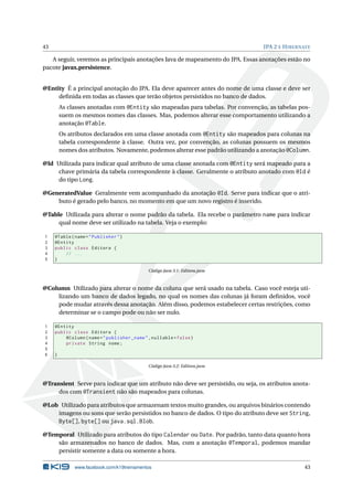 43                                                                                JPA 2 E H IBERNATE

   A seguir, veremos as principais anotações Java de mapeamento do JPA. Essas anotações estão no
pacote javax.persistence.


@Entity É a principal anotação do JPA. Ela deve aparecer antes do nome de uma classe e deve ser
     deﬁnida em todas as classes que terão objetos persistidos no banco de dados.
         As classes anotadas com @Entity são mapeadas para tabelas. Por convenção, as tabelas pos-
         suem os mesmos nomes das classes. Mas, podemos alterar esse comportamento utilizando a
         anotação @Table.
         Os atributos declarados em uma classe anotada com @Entity são mapeados para colunas na
         tabela correspondente à classe. Outra vez, por convenção, as colunas possuem os mesmos
         nomes dos atributos. Novamente, podemos alterar esse padrão utilizando a anotação @Column.

@Id Utilizada para indicar qual atributo de uma classe anotada com @Entity será mapeado para a
     chave primária da tabela correspondente à classe. Geralmente o atributo anotado com @Id é
     do tipo Long.

@GeneratedValue Geralmente vem acompanhado da anotação @Id. Serve para indicar que o atri-
    buto é gerado pelo banco, no momento em que um novo registro é inserido.

@Table Utilizada para alterar o nome padrão da tabela. Ela recebe o parâmetro name para indicar
     qual nome deve ser utilizado na tabela. Veja o exemplo:

1    @Table ( name = " Publisher " )
2    @Entity
3    public class Editora {
4        // ...
5    }

                                             Código Java 3.1: Editora.java



@Column Utilizado para alterar o nome da coluna que será usado na tabela. Caso você esteja uti-
    lizando um banco de dados legado, no qual os nomes das colunas já foram deﬁnidos, você
    pode mudar através dessa anotação. Além disso, podemos estabelecer certas restrições, como
    determinar se o campo pode ou não ser nulo.

1    @Entity
2    public class Editora {
3        @Column ( name = " publisher_name " , nullable = false )
4        private String nome ;
5
6    }

                                             Código Java 3.2: Editora.java



@Transient Serve para indicar que um atributo não deve ser persistido, ou seja, os atributos anota-
     dos com @Transient não são mapeados para colunas.

@Lob Utilizado para atributos que armazenam textos muito grandes, ou arquivos binários contendo
    imagens ou sons que serão persistidos no banco de dados. O tipo do atributo deve ser String,
    Byte[], byte[] ou java.sql.Blob.

@Temporal Utilizado para atributos do tipo Calendar ou Date. Por padrão, tanto data quanto hora
    são armazenados no banco de dados. Mas, com a anotação @Temporal, podemos mandar
    persistir somente a data ou somente a hora.

              www.facebook.com/k19treinamentos                                                   43
 