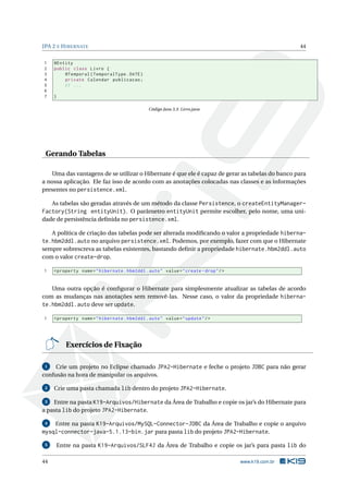 JPA 2 E H IBERNATE                                                                                     44


1    @Entity
2    public class Livro {
3        @Temporal ( TemporalType . DATE )
4        private Calendar publicacao ;
5        // ...
6
7    }

                                                Código Java 3.3: Livro.java




 Gerando Tabelas

   Uma das vantagens de se utilizar o Hibernate é que ele é capaz de gerar as tabelas do banco para
a nossa aplicação. Ele faz isso de acordo com as anotações colocadas nas classes e as informações
presentes no persistence.xml.

   As tabelas são geradas através de um método da classe Persistence, o createEntityManager-
Factory(String entityUnit). O parâmetro entityUnit permite escolher, pelo nome, uma uni-
dade de persistência deﬁnida no persistence.xml.

   A política de criação das tabelas pode ser alterada modiﬁcando o valor a propriedade hiberna-
te.hbm2ddl.auto no arquivo persistence.xml. Podemos, por exemplo, fazer com que o Hibernate
sempre sobrescreva as tabelas existentes, bastando deﬁnir a propriedade hibernate.hbm2ddl.auto
com o valor create-drop.

1    < property name = " hibernate . hbm2ddl . auto " value = " create - drop " / >


   Uma outra opção é conﬁgurar o Hibernate para simplesmente atualizar as tabelas de acordo
com as mudanças nas anotações sem removê-las. Nesse caso, o valor da propriedade hiberna-
te.hbm2ddl.auto deve ser update.

1    < property name = " hibernate . hbm2ddl . auto " value = " update " / >




            Exercícios de Fixação

 1   Crie um projeto no Eclipse chamado JPA2-Hibernate e feche o projeto JDBC para não gerar
confusão na hora de manipular os arquivos.

 2   Crie uma pasta chamada lib dentro do projeto JPA2-Hibernate.

 3  Entre na pasta K19-Arquivos/Hibernate da Área de Trabalho e copie os jar’s do Hibernate para
a pasta lib do projeto JPA2-Hibernate.

 4  Entre na pasta K19-Arquivos/MySQL-Connector-JDBC da Área de Trabalho e copie o arquivo
mysql-connector-java-5.1.13-bin.jar para pasta lib do projeto JPA2-Hibernate.
 5       Entre na pasta K19-Arquivos/SLF4J da Área de Trabalho e copie os jar’s para pasta lib do

44                                                                                    www.k19.com.br
 
