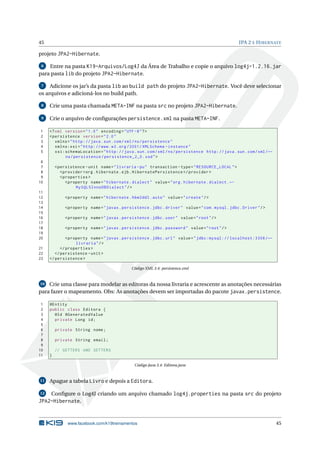 45                                                                                                  JPA 2 E H IBERNATE

projeto JPA2-Hibernate.

 6  Entre na pasta K19-Arquivos/Log4J da Área de Trabalho e copie o arquivo log4j-1.2.16.jar
para pasta lib do projeto JPA2-Hibernate.

 7   Adicione os jar’s da pasta lib ao build path do projeto JPA2-Hibernate. Você deve selecionar
os arquivos e adicioná-los no build path.

 8   Crie uma pasta chamada META-INF na pasta src no projeto JPA2-Hibernate.

 9   Crie o arquivo de conﬁgurações persistence.xml na pasta META-INF.

1    <? xml version = " 1.0 " encoding = " UTF -8 " ? >
2    < persistence version = " 2.0 "
3       xmlns = " http: // java . sun . com / xml / ns / persistence "
4       xmlns:xsi = " http: // www . w3 . org /2001/ XMLSchema - instance "
5       xsi:schemaLocation = " http: // java . sun . com / xml / ns / persistence http: // java . sun . com / xml / ←
            ns / persistence / persistence_2_0 . xsd " >
 6
 7       < persistence - unit name = " livraria - pu " transaction - type = " RESOURCE_LOCAL " >
 8          < provider > org . hibernate . ejb . HibernatePersistence </ provider >
 9          < properties >
10             < property name = " hibernate . dialect " value = " org . hibernate . dialect . ←
                    MySQL5InnoDBDialect " / >
11
12           < property name = " hibernate . hbm2ddl . auto " value = " create " / >
13
14           < property name = " javax . persistence . jdbc . driver " value = " com . mysql . jdbc . Driver " / >
15
16           < property name = " javax . persistence . jdbc . user " value = " root " / >
17
18           < property name = " javax . persistence . jdbc . password " value = " root " / >
19
20            < property name = " javax . persistence . jdbc . url " value = " jdbc:mysql: // localhost:3306 / ←
                   livraria " / >
21         </ properties >
22      </ persistence - unit >
23   </ persistence >

                                              Código XML 3.4: persistence.xml


10  Crie uma classe para modelar as editoras da nossa livraria e acrescente as anotações necessárias
para fazer o mapeamento. Obs: As anotações devem ser importadas do pacote javax.persistence.

 1   @Entity
 2   public class Editora {
 3     @Id @GeneratedValue
 4     private Long id ;
 5
 6       private String nome ;
 7
 8       private String email ;
 9
10       // GETTERS AND SETTERS
11   }

                                                Código Java 3.4: Editora.java


11   Apague a tabela Livro e depois a Editora.

12  Conﬁgure o Log4J criando um arquivo chamado log4j.properties na pasta src do projeto
JPA2-Hibernate.


               www.facebook.com/k19treinamentos                                                                         45
 
