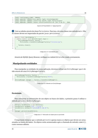JPA 2 E H IBERNATE                                                                                             46


1    log4j . rootCategory = INFO , CONSOLE
2    log4j . appender . CONSOLE = org . apache . log4j . ConsoleAppender
3    log4j . appender . CONSOLE . layout = org . apache . log4j . PatternLayout
4    log4j . appender . CONSOLE . layout . ConversionPattern =% r [% t ] % -5 p % c - % m % n

                                         Arquivo de Propriedades 3.1: log4j.properties



13   Gere as tabelas através da classe Persistence. Para isso, crie uma classe com método main. Obs:
As classes devem ser importadas do pacote javax.persistence.

1    public class GeraTabelas {
2      public static void main ( String [] args ) {
3        EntityManagerFactory factory =
4          Persistence . createEntityManagerFactory ( " livraria - pu " ) ;
5
6            factory . close () ;
7        }
8    }

                                              Código Java 3.5: GeraTabelas.java



     Através do MySQL Query Browser, veriﬁque se a tabela Editora foi criada corretamente.


 Manipulando entidades

    Para manipular as entidades da nossa aplicação, devemos utilizar um EntityManager que é ob-
tido através de uma EntityManagerFactory.

1    EntityManagerFactory factory =
2      Persistence . createEntityManagerFactory ( " K19 " ) ;
3
4    EntityManager manager = factory . createEntityManager () ;

                                         Código Java 3.6: Obtendo um EntityManager




Persistindo

   Para armazenar as informações de um objeto no banco de dados, o primeiro passo é utilizar o
método persist() do EntityManager.

1    Editora novaEditora = new Editora () ;
2    novaEditora . setNome ( " K19 - Livros " )
3    novaEditora . setEmail ( " contato@k19 . com . br " ) ;
4
5    manager . persist ( novaEditora ) ;

                                    Código Java 3.7: Marcando um objeto para ser persistido



   É importante destacar que o método persist() apenas marca os objetos que devem ser arma-
zenados no banco de dados. Os objetos serão armazenados após a chamada do método commit(),
como veremos adiante.

46                                                                                            www.k19.com.br
 