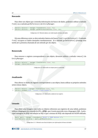 47                                                                                                       JPA 2 E H IBERNATE

Buscando

   Para obter um objeto que contenha informações do banco de dados, podemos utilizar o método
find() ou o método getReference() do EntityManager.

1    Editora editora1 = manager . find ( Editora . class , 1 L ) ;
2    Editora editora2 = manager . getReference ( Editora . class , 2 L ) ;

                            Código Java 3.8: Obtendo objetos com informações do banco de dados



    Há uma diferença entre os dois métodos básicos de busca find() e getReference(). O método
find() recupera os dados desejados imediatamente. Já o método getReference() posterga essa
tarefa até a primeira chamada de um método get do objeto.




Removendo

   Para remover o registro correspondente a um objeto, devemos utilizar o método remove() do
EntityManager.

1    Editora editora1 = manager . find ( Editora . class , 1 L ) ;
2    manager . remove ( editora1 ) ;

                                   Código Java 3.9: Marcando um objeto para ser removido




Atualizando

    Para alterar os dados do registro correspondente a um objeto, basta utilizar os próprios métodos
setters desse objeto.

1    Editora editora = manager . find ( Editora . class , 1 L ) ;
2    editora . setNome ( " K19 - Livros e Publicações " ) ;

                                     Código Java 3.10: Alterando os dados de um registro




Listando

     Para obter uma listagem com todos os objetos referentes aos registros de uma tabela, podemos
utilizar a linguagem de consulta do JPA, a JPQL, que é muito parecida com a linguagem SQL. A prin-
cipal vantagem do JPQL em relação ao SQL é que a sintaxe do JPQL não depende do SGDB utilizado.

1    Query query = manager . createQuery ( " SELECT e FROM Editora e " ) ;
2    List < Editora > editoras = query . getResultList () ;

                      Código Java 3.11: Obtendo uma lista de objetos com informações do banco de dados




             www.facebook.com/k19treinamentos                                                                           47
 