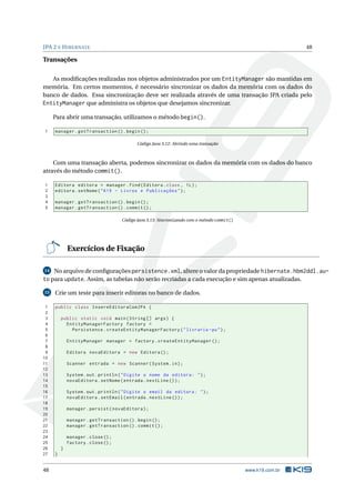 JPA 2 E H IBERNATE                                                                                           48

Transações

   As modiﬁcações realizadas nos objetos administrados por um EntityManager são mantidas em
memória. Em certos momentos, é necessário sincronizar os dados da memória com os dados do
banco de dados. Essa sincronização deve ser realizada através de uma transação JPA criada pelo
EntityManager que administra os objetos que desejamos sincronizar.

     Para abrir uma transação, utilizamos o método begin().

1    manager . getTransaction () . begin () ;

                                           Código Java 3.12: Abrindo uma transação



    Com uma transação aberta, podemos sincronizar os dados da memória com os dados do banco
através do método commit().

1    Editora editora = manager . find ( Editora . class , 1 L ) ;
2    editora . setNome ( " K19 - Livros e Publicações " ) ;
3
4    manager . getTransaction () . begin () ;
5    manager . getTransaction () . commit () ;

                                    Código Java 3.13: Sincronizando com o método commit()




             Exercícios de Fixação

14  No arquivo de conﬁgurações persistence.xml, altere o valor da propriedade hibernate.hbm2ddl.au-
to para update. Assim, as tabelas não serão recriadas a cada execução e sim apenas atualizadas.
15   Crie um teste para inserir editoras no banco de dados.

 1   public class InsereEditoraComJPA {
 2
 3       public static void main ( String [] args ) {
 4         EntityManagerFactory factory =
 5           Persistence . createEntityManagerFactory ( " livraria - pu " ) ;
 6
 7           EntityManager manager = factory . createEntityManager () ;
 8
 9           Editora novaEditora = new Editora () ;
10
11           Scanner entrada = new Scanner ( System . in ) ;
12
13           System . out . println ( " Digite o nome da editora : " ) ;
14           novaEditora . setNome ( entrada . nextLine () ) ;
15
16           System . out . println ( " Digite o email da editora : " ) ;
17           novaEditora . setEmail ( entrada . nextLine () ) ;
18
19           manager . persist ( novaEditora ) ;
20
21           manager . getTransaction () . begin () ;
22           manager . getTransaction () . commit () ;
23
24           manager . close () ;
25           factory . close () ;
26       }
27   }


48                                                                                          www.k19.com.br
 