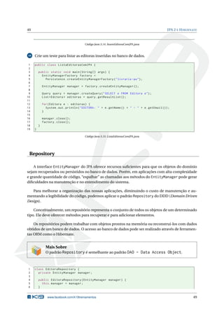 49                                                                                                JPA 2 E H IBERNATE



                                          Código Java 3.14: InsereEditoraComJPA.java



16   Crie um teste para listar as editoras inseridas no banco de dados.

 1   public class ListaEditorasComJPA {
 2
 3       public static void main ( String [] args ) {
 4         EntityManagerFactory factory =
 5           Persistence . createEntityManagerFactory ( " livraria - pu " ) ;
 6
 7           EntityManager manager = factory . createEntityManager () ;
 8
 9           Query query = manager . createQuery ( " SELECT e FROM Editora e " ) ;
10           List < Editora > editoras = query . getResultList () ;
11
12           for ( Editora e : editoras ) {
13             System . out . println ( " EDITORA : " + e . getNome () + " - " + e . getEmail () ) ;
14           }
15
16           manager . close () ;
17           factory . close () ;
18       }
19   }

                                          Código Java 3.15: ListaEditorasComJPA.java




 Repository

    A interface EntityManager do JPA oferece recursos suﬁcientes para que os objetos do domínio
sejam recuperados ou persistidos no banco de dados. Porém, em aplicações com alta complexidade
e grande quantidade de código, “espalhar” as chamadas aos métodos do EntityManager pode gerar
diﬁculdades na manutenção e no entendimento do sistema.

   Para melhorar a organização das nossas aplicações, diminuindo o custo de manutenção e au-
mentando a legibilidade do código, podemos aplicar o padrão Repository do DDD (Domain Driven
Design).

    Conceitualmente, um repositório representa o conjunto de todos os objetos de um determinado
tipo. Ele deve oferecer métodos para recuperar e para adicionar elementos.

    Os repositórios podem trabalhar com objetos prontos na memória ou reconstrui-los com dados
obtidos de um banco de dados. O acesso ao banco de dados pode ser realizado através de ferramen-
tas ORM como o Hibernate.


               Mais Sobre
               O padrão Repository é semelhante ao padrão DAO - Data Access Object.



1    class EditoraRepository {
2      private EntityManager manager ;
3
4        public EditoraRepository ( EntityManager manager ) {
5          this . manager = manager ;
6        }


                www.facebook.com/k19treinamentos                                                                 49
 