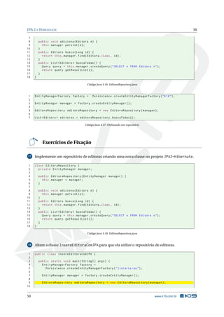 JPA 2 E H IBERNATE                                                                                    50

 7
 8       public void adiciona ( Editora e ) {
 9         this . manager . persist ( e ) ;
10       }
11       public Editora busca ( Long id ) {
12         return this . manager . find ( Editora . class , id ) ;
13       }
14       public List < Editora > buscaTodas () {
15         Query query = this . manager . createQuery ( " SELECT e FROM Editora e " ) ;
16         return query . getResultList () ;
17       }
18   }

                                        Código Java 3.16: EditoraRepository.java



1    EntityManagerFactory factory =         Persistence . createEntityManagerFactory ( " K19 " ) ;
2
3    EntityManager manager = factory . createEntityManager () ;
4
5    EditoraRepository editoraRepository = new EditoraRepository ( manager ) ;
6
7    List < Editora > editoras = editoraRepository . buscaTodas () ;

                                       Código Java 3.17: Utilizando um repositório




           Exercícios de Fixação

17   Implemente um repositório de editoras criando uma nova classe no projeto JPA2-Hibernate.

 1   class EditoraRepository {
 2     private EntityManager manager ;
 3
 4       public EditoraRepository ( EntityManager manager ) {
 5         this . manager = manager ;
 6       }
 7
 8       public void adiciona ( Editora e ) {
 9         this . manager . persist ( e ) ;
10       }
11       public Editora busca ( Long id ) {
12         return this . manager . find ( Editora . class , id ) ;
13       }
14       public List < Editora > buscaTodas () {
15         Query query = this . manager . createQuery ( " SELECT e FROM Editora e " ) ;
16         return query . getResultList () ;
17       }
18   }

                                        Código Java 3.18: EditoraRepository.java



18   Altere a classe InsereEditoraComJPA para que ela utilize o repositório de editoras.

 1   public class InsereEditoraComJPA {
 2
 3       public static void main ( String [] args ) {
 4         EntityManagerFactory factory =
 5           Persistence . createEntityManagerFactory ( " livraria - pu " ) ;
 6
 7         EntityManager manager = factory . createEntityManager () ;
 8
 9         EditoraRepository editoraRepository = new EditoraRepository ( manager ) ;
10


50                                                                                   www.k19.com.br
 
