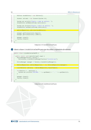 51                                                                                                JPA 2 E H IBERNATE

11           Editora novaEditora = new Editora () ;
12
13           Scanner entrada = new Scanner ( System . in ) ;
14
15           System . out . println ( " Digite o nome da editora : " ) ;
16           novaEditora . setNome ( entrada . nextLine () ) ;
17
18           System . out . println ( " Digite o email da editora : " ) ;
19           novaEditora . setEmail ( entrada . nextLine () ) ;
20
21           editoraRepository . adiciona ( novaEditora ) ;
22
23           manager . getTransaction () . begin () ;
24           manager . getTransaction () . commit () ;
25
26           manager . close () ;
27           factory . close () ;
28       }
29   }

                                          Código Java 3.19: InsereEditoraComJPA.java



19   Altere a classe ListaEditorasComJPA para que ela utilize o repositório de editoras.

 1   public class ListaEditorasComJPA {
 2
 3       public static void main ( String [] args ) {
 4         EntityManagerFactory factory =
 5           Persistence . createEntityManagerFactory ( " livraria - pu " ) ;
 6
 7           EntityManager manager = factory . createEntityManager () ;
 8
 9           EditoraRepository editoraRepository = new EditoraRepository ( manager ) ;
10
11           List < Editora > editoras = editoraRepository . buscaTodas () ;
12
13           for ( Editora e : editoras ) {
14             System . out . println ( " EDITORA : " + e . getNome () + " - " + e . getEmail () ) ;
15           }
16
17           manager . close () ;
18           factory . close () ;
19       }
20   }

                                          Código Java 3.20: ListaEditorasComJPA.java




                www.facebook.com/k19treinamentos                                                                 51
 