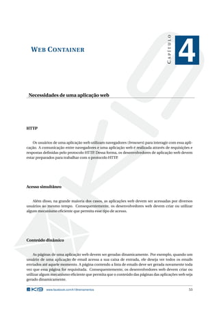 CAPÍTULO
  W EB C ONTAINER
                                                                                              4
 Necessidades de uma aplicação web




HTTP


    Os usuários de uma aplicação web utilizam navegadores (browsers) para interagir com essa apli-
cação. A comunicação entre navegadores e uma aplicação web é realizada através de requisições e
respostas deﬁnidas pelo protocolo HTTP Dessa forma, os desenvolvedores de aplicação web devem
                                       .
estar preparados para trabalhar com o protocolo HTTP.




Acesso simultâneo


    Além disso, na grande maioria dos casos, as aplicações web devem ser acessadas por diversos
usuários ao mesmo tempo. Consequentemente, os desenvolvedores web devem criar ou utilizar
algum mecanismo eﬁciente que permita esse tipo de acesso.




Conteúdo dinâmico


     As páginas de uma aplicação web devem ser geradas dinamicamente. Por exemplo, quando um
usuário de uma aplicação de email acessa a sua caixa de entrada, ele deseja ver todos os emails
enviados até aquele momento. A página contendo a lista de emails deve ser gerada novamente toda
vez que essa página for requisitada. Consequentemente, os desenvolvedores web devem criar ou
utilizar algum mecanismo eﬁciente que permita que o conteúdo das páginas das aplicações web seja
gerado dinamicamente.

           www.facebook.com/k19treinamentos                                                    53
 