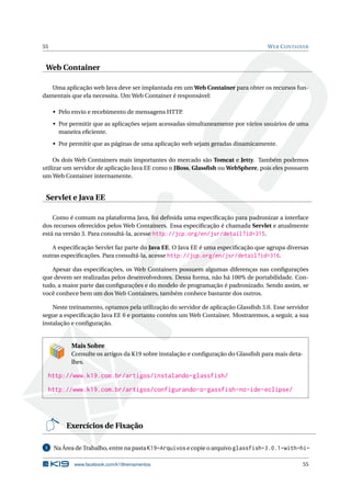55                                                                                  W EB C ONTAINER



 Web Container

   Uma aplicação web Java deve ser implantada em um Web Container para obter os recursos fun-
damentais que ela necessita. Um Web Container é responsável:

      • Pelo envio e recebimento de mensagens HTTP.

      • Por permitir que as aplicações sejam acessadas simultaneamente por vários usuários de uma
        maneira eﬁciente.

      • Por permitir que as páginas de uma aplicação web sejam geradas dinamicamente.

     Os dois Web Containers mais importantes do mercado são Tomcat e Jetty. Também podemos
utilizar um servidor de aplicação Java EE como o JBoss, Glassﬁsh ou WebSphere, pois eles possuem
um Web Container internamente.


 Servlet e Java EE

    Como é comum na plataforma Java, foi deﬁnida uma especiﬁcação para padronizar a interface
dos recursos oferecidos pelos Web Containers. Essa especiﬁcação é chamada Servlet e atualmente
está na versão 3. Para consultá-la, acesse http://jcp.org/en/jsr/detail?id=315.

   A especiﬁcação Servlet faz parte do Java EE. O Java EE é uma especiﬁcação que agrupa diversas
outras especiﬁcações. Para consultá-la, acesse http://jcp.org/en/jsr/detail?id=316.

   Apesar das especiﬁcações, os Web Containers possuem algumas diferenças nas conﬁgurações
que devem ser realizadas pelos desenvolvedores. Dessa forma, não há 100% de portabilidade. Con-
tudo, a maior parte das conﬁgurações e do modelo de programação é padronizado. Sendo assim, se
você conhece bem um dos Web Containers, também conhece bastante dos outros.

    Neste treinamento, optamos pela utilização do servidor de aplicação Glassﬁsh 3.0. Esse servidor
segue a especiﬁcação Java EE 6 e portanto contém um Web Container. Mostraremos, a seguir, a sua
instalação e conﬁguração.


            Mais Sobre
            Consulte os artigos da K19 sobre instalação e conﬁguração do Glassﬁsh para mais deta-
            lhes.

     http://www.k19.com.br/artigos/instalando-glassfish/
     http://www.k19.com.br/artigos/configurando-o-gassfish-no-ide-eclipse/




          Exercícios de Fixação

 1    Na Área de Trabalho, entre na pasta K19-Arquivos e copie o arquivo glassfish-3.0.1-with-hi-

             www.facebook.com/k19treinamentos                                                   55
 