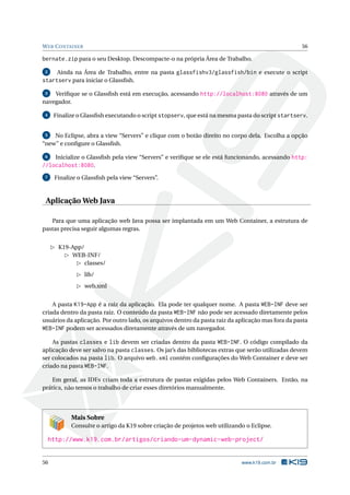 W EB C ONTAINER                                                                                    56

bernate.zip para o seu Desktop. Descompacte-o na própria Área de Trabalho.
 2     Ainda na Área de Trabalho, entre na pasta glassfishv3/glassfish/bin e execute o script
startserv para iniciar o Glassﬁsh.
 3  Veriﬁque se o Glassﬁsh está em execução, acessando http://localhost:8080 através de um
navegador.

 4    Finalize o Glassﬁsh executando o script stopserv, que está na mesma pasta do script startserv.


 5  No Eclipse, abra a view “Servers” e clique com o botão direito no corpo dela. Escolha a opção
“new” e conﬁgure o Glassﬁsh.

 6  Inicialize o Glassﬁsh pela view “Servers” e veriﬁque se ele está funcionando, acessando http:
//localhost:8080.
 7    Finalize o Glassﬁsh pela view “Servers”.



 Aplicação Web Java

   Para que uma aplicação web Java possa ser implantada em um Web Container, a estrutura de
pastas precisa seguir algumas regras.


       K19-App/
           WEB-INF/
                classes/
                  lib/
                  web.xml


    A pasta K19-App é a raiz da aplicação. Ela pode ter qualquer nome. A pasta WEB-INF deve ser
criada dentro da pasta raiz. O conteúdo da pasta WEB-INF não pode ser acessado diretamente pelos
usuários da aplicação. Por outro lado, os arquivos dentro da pasta raiz da aplicação mas fora da pasta
WEB-INF podem ser acessados diretamente através de um navegador.

    As pastas classes e lib devem ser criadas dentro da pasta WEB-INF. O código compilado da
aplicação deve ser salvo na pasta classes. Os jar’s das bibliotecas extras que serão utilizadas devem
ser colocados na pasta lib. O arquivo web.xml contém conﬁgurações do Web Container e deve ser
criado na pasta WEB-INF.

   Em geral, as IDEs criam toda a estrutura de pastas exigidas pelos Web Containers. Então, na
prática, não temos o trabalho de criar esses diretórios manualmente.




            Mais Sobre
            Consulte o artigo da K19 sobre criação de projetos web utilizando o Eclipse.

     http://www.k19.com.br/artigos/criando-um-dynamic-web-project/


56                                                                          www.k19.com.br
 