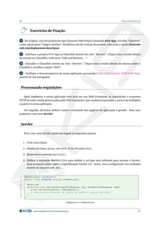 57                                                                                       W EB C ONTAINER



            Exercícios de Fixação

 8 No Eclipse, crie um projeto do tipo Dynamic Web Project chamado K19-App. Escolha “Glassﬁsh”
como opção para “Target runtime”. Na última tela de criação do projeto, selecione a opção Generate
web.xml deployment descriptor.

 9  Adicione o projeto K19-App no Glassﬁsh através da view “Servers”. Clique com o botão direito
do mouse no Glassﬁsh e selecione “Add and Remove. . . ”.
10   Inicialize o Glassﬁsh através da view “Servers”. Clique com o botão direito do mouse sobre o
Glassﬁsh e escolha a opção “Start”.

11   Veriﬁque o funcionamento da nossa aplicação acessando http://localhost:8080/K19-App/
através de um navegador.


 Processando requisições

   Após implantar a nossa aplicação web Java em um Web Container, as requisições e respostas
HTTP já estão sendo processadas pelo Web Container, que também já permite o acesso de múltiplos
usuários à nossa aplicação.

   Em seguida, devemos deﬁnir como o conteúdo das páginas da aplicação é gerado. Para isso,
podemos criar uma Servlet.


 Servlet

     Para criar uma Servlet, podemos seguir os seguintes passos:


     1. Criar uma classe.

     2. Herdar da classe javax.servlet.http.HttpServlet.

     3. Reescrever o método service().

     4. Utilizar a anotação @WebServlet para deﬁnir a url que será utilizada para acessar a Servlet.
        Essa anotação existe após a especiﬁcação Servlet 3.0. Antes, essa conﬁguração era realizada
        através do arquivo web.xml.


1     @WebServlet ( " / OlaMundo " )
2     public class OlaMundo extends HttpServlet {
3
4         @Override
5         protected void service ( HttpServletRequest req , HttpServletResponse resp )
6           throws ServletException , IOException {
7           // Lógica para processar as regras de negócio e gerar conteúdo
8         }
9     }

                                            Código Java 4.1: OlaMundo.java



               www.facebook.com/k19treinamentos                                                      57
 