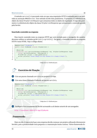 W EB C ONTAINER                                                                                            58

    O método service() é executado toda vez que uma requisição HTTP é realizada para a url deﬁ-
nida na anotação @WebServlet. Esse método recebe dois parâmetros. O primeiro é a referência do
objeto da classe HttpServletRequest que armazena todos os dados da requisição. O segundo parâ-
metro é a referência do objeto da classe HttpServletResponse que armazenará o conteúdo gerado
pela Servlet.



Inserindo conteúdo na resposta

   Para inserir conteúdo texto na resposta HTTP que será enviada para o navegador do usuário,
devemos utilizar os métodos getWriter() e println(). Em geral, o conteúdo inserido na resposta
HTTP é texto HTML. Veja o código abaixo.

 1   @WebServlet ( " / OlaMundo " )
 2   public class OlaMundo extends HttpServlet {
 3
 4       @Override
 5       protected void service ( HttpServletRequest req , HttpServletResponse resp )
 6         throws ServletException , IOException {
 7         PrintWriter writer = resp . getWriter () ;
 8         writer . println ( " < html > < body > < h1 > Olá Mundo </ h1 > </ body > </ html > " ) ;
 9       }
10   }

                                              Código Java 4.2: OlaMundo.java




           Exercícios de Fixação

12   Crie um pacote chamado servlets no projeto K19-App.

13   Crie uma classe chamada OlaMundo no pacote servlets.

 1   @WebServlet ( " / OlaMundo " )
 2   public class OlaMundo extends HttpServlet {
 3
 4       @Override
 5       protected void service ( HttpServletRequest req , HttpServletResponse resp )
 6         throws ServletException , IOException {
 7         PrintWriter writer = resp . getWriter () ;
 8         writer . println ( " < html > < body > < h1 > Olá Mundo </ h1 > </ body > </ html > " ) ;
 9       }
10   }

                                              Código Java 4.3: OlaMundo.java



14   Veriﬁque o funcionamento da Servlet acessando a url abaixo através de um navegador.

     http://localhost:8080/K19-App/OlaMundo


 Frameworks

   Hoje em dia, é improvável que uma empresa decida começar um projeto utilizando diretamente
Servlets, pois a produtividade seria pequena e a manutenção muito custosa. Vários frameworks fo-

58                                                                                        www.k19.com.br
 