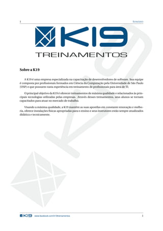 1                                                                                            S UMÁRIO




Sobre a K19

    A K19 é uma empresa especializada na capacitação de desenvolvedores de software. Sua equipe
é composta por proﬁssionais formados em Ciência da Computação pela Universidade de São Paulo
(USP) e que possuem vasta experiência em treinamento de proﬁssionais para área de TI.

    O principal objetivo da K19 é oferecer treinamentos de máxima qualidade e relacionados às prin-
cipais tecnologias utilizadas pelas empresas. Através desses treinamentos, seus alunos se tornam
capacitados para atuar no mercado de trabalho.

     Visando a máxima qualidade, a K19 mantém as suas apostilas em constante renovação e melho-
ria, oferece instalações físicas apropriadas para o ensino e seus instrutores estão sempre atualizados
didática e tecnicamente.




            www.facebook.com/k19treinamentos                                                        1
 