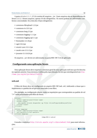 V ISÃO G ERAL DO S TRUTS 2                                                                           62

    A pasta struts-2.3.1.2/lib contém 82 arquivos .jar. Esses arquivos são as dependências do
Struts 2.3.1.2. Desses arquivos, apenas 10 são obrigatórios. Os outros podem ser adicionados con-
forme a necessidade. Eis a lista dos 10 jars obrigatórios:

     • commons-ﬁleupload-1.2.2.jar
     • commons-io-2.0.1.jar
     • commons-lang-2.5.jar
     • commons-logging-1.1.1.jar
     • commons-logging-api.1.1.jar
     • freemarker-2.3.18.jar
     • ognl-3.0.4.jar
     • struts2-core-2.3.1.2.jar
     • xwork-core-2.3.1.2.jar
     • javassist-3.11.0.GA.jar

     Os arquivos .jar devem ser adicionadas na pasta WEB-INF/lib da aplicação.


 Conﬁgurando uma aplicação Struts

    Uma aplicação Struts deve respeitar a estrutura geral de uma aplicação web Java que foi descrita
no capítulo anterior. Essa estrutura é deﬁna pela especiﬁcação Servlet que está disponível em http:
//www.jcp.org/en/jsr/detail?id=315.


web.xml

   O ﬁltro do Struts deve ser conﬁgurado no arquivo WEB-INF/web.xml, indicando a classe que o
implementa e o padrão de url que será associado a esse ﬁltro.

   Por exemplo, na conﬁguração abaixo, todas as requisições que correspondem ao padrão de url
“/*” serão processadas pelo ﬁltro do Struts.

 1   < filter >
 2      < filter - name > struts2 </ filter - name >
 3      < filter - class >
 4         org . apache . struts2 . dispatcher . ng . filter . StrutsPrepareAndExecuteFilter
 5      </ filter - class >
 6   </ filter >
 7
 8   < filter - mapping >
 9      < filter - name > struts2 </ filter - name >
10      <url - pattern > /* </ url - pattern >
11   </ filter - mapping >

                                                 Código XML 5.1: web.xml



   Consulte o endereço http://struts.apache.org/2.x/docs/webxml.html para mais informa-
ções.

62                                                                                  www.k19.com.br
 