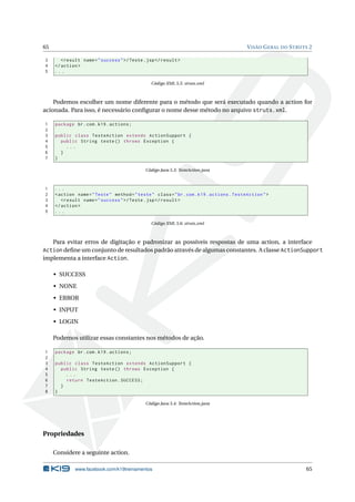65                                                                                          V ISÃO G ERAL DO S TRUTS 2

3       < result name = " success " >/ Teste . jsp </ result >
4    </ action >
5    ...

                                                Código XML 5.5: struts.xml



    Podemos escolher um nome diferente para o método que será executado quando a action for
acionada. Para isso, é necessário conﬁgurar o nome desse método no arquivo struts.xml.

1    package br . com . k19 . actions ;
2
3    public class TesteAction extends ActionSupport {
4      public String teste () throws Exception {
5        ...
6      }
7    }

                                              Código Java 5.3: TesteAction.java



1    ...
2    < action name = " Teste " method = " teste " class = " br . com . k19 . actions . TesteAction " >
3       < result name = " success " >/ Teste . jsp </ result >
4    </ action >
5    ...

                                                Código XML 5.6: struts.xml



     Para evitar erros de digitação e padronizar as possíveis respostas de uma action, a interface
Action deﬁne um conjunto de resultados padrão através de algumas constantes. A classe ActionSupport
implementa a interface Action.

     • SUCCESS
     • NONE
     • ERROR
     • INPUT
     • LOGIN

     Podemos utilizar essas constantes nos métodos de ação.

1    package br . com . k19 . actions ;
2
3    public class TesteAction extends ActionSupport {
4      public String teste () throws Exception {
5        ...
6        return TesteAction . SUCCESS ;
7      }
8    }

                                              Código Java 5.4: TesteAction.java




Propriedades

     Considere a seguinte action.

              www.facebook.com/k19treinamentos                                                                     65
 