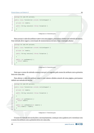V ISÃO G ERAL DO S TRUTS 2                                                                     66


 1   package br . com . k19 . actions ;
 2
 3   public class TesteAction extends ActionSupport {
 4
 5       private int numero ;
 6
 7       public String execute () throws Exception {
 8         ...
 9       }
10   }

                                          Código Java 5.5: TesteAction.java



   Para acessar o valor do atributo numero em uma página, precisamos deﬁnir um método de leitura.
Esse método deve seguir a convenção de nomenclatura do Java. Veja o exemplo abaixo:

 1   package br . com . k19 . actions ;
 2
 3   public class TesteAction extends ActionSupport {
 4
 5       private int numero ;
 6
 7       public String execute () throws Exception {
 8         ...
 9       }
10
11       public int getNumero () {
12         return numero ;
13       }
14   }

                                          Código Java 5.6: TesteAction.java



    Note que o nome do método começa com get e é seguido pelo nome do atributo com a primeira
letra em caixa alta.

   Para alterar o valor do atributo numero com valores obtidos através de uma página, precisamos
deﬁnir um método de escrita.

 1   package br . com . k19 . actions ;
 2
 3   public class TesteAction extends ActionSupport {
 4
 5       private int numero ;
 6
 7       public String execute () throws Exception {
 8         ...
 9       }
10
11       public int getNumero () {
12         return numero ;
13       }
14
15       public int setNumero ( int numero ) {
16         this . numero = numero ;
17       }
18   }

                                          Código Java 5.7: TesteAction.java



   O nome do método de escrita deve, necessariamente, começar com a palavra set e terminar com
o nome do atributo com a primeira letra em caixa alta.

66                                                                            www.k19.com.br
 