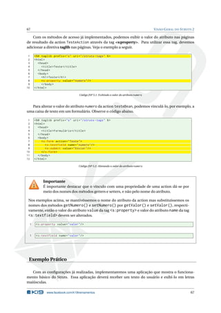 67                                                                                              V ISÃO G ERAL DO S TRUTS 2

    Com os métodos de acesso já implementados, podemos exibir o valor do atributo nas páginas
de resultado da action TesteAction através da tag <s:property>. Para utilizar essa tag, devemos
adicionar a diretiva taglib nas páginas. Veja o exemplo a seguir.

 1       <% @ taglib prefix = " s " uri = " / struts - tags " % >
 2       < html >
 3          < head >
 4             < title > Teste </ title >
 5          </ head >
 6          < body >
 7             < h1 > Teste </ h1 >
 8             < s:property value = " numero " / >
 9             </ body >
10       </ html >

                                          Código JSP 5.1: Exibindo o valor do atributo numero



  Para alterar o valor do atributo numero da action testeBean, podemos vinculá-lo, por exemplo, a
uma caixa de texto em um formulário. Observe o código abaixo.

 1       <% @ taglib prefix = " s " uri = " / struts - tags " % >
 2       < html >
 3          < head >
 4             < title > Formulário </ title >
 5          </ head >
 6          < body >
 7             < s:form action = " Teste " >
 8                < s:textfield name = " numero " / >
 9                < s:submit value = " Enviar " / >
10             </ s:form >
11          </ body >
12       </ html >

                                         Código JSP 5.2: Alterando o valor do atributo numero




               Importante
               É importante destacar que o vínculo com uma propriedade de uma action dá-se por
               meio dos nomes dos métodos getters e setters, e não pelo nome do atributo.

 Nos exemplos acima, se mantivéssemos o nome do atributo da action mas substituíssemos os
 nomes dos métodos getNumero() e setNumero() por getValor() e setValor(), respecti-
 vamente, então o valor do atributo value da tag <s:property> e valor do atributo name da tag
 <s:textfield> devem ser alterados.
     1    < s:property value = " valor " / >


     1    < s:textfield name = " valor " / >




 Exemplo Prático

   Com as conﬁgurações já realizadas, implementaremos uma aplicação que mostra o funciona-
mento básico do Struts. Essa aplicação deverá receber um texto do usuário e exibi-lo em letras
maiúsculas.

                  www.facebook.com/k19treinamentos                                                                     67
 