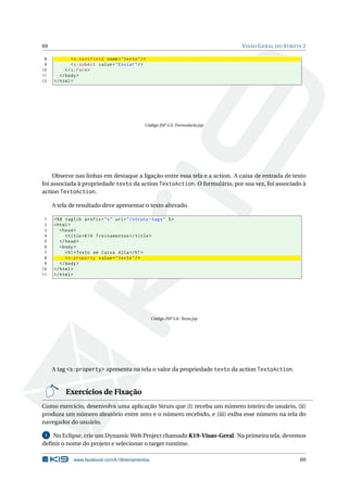 69                                                                              V ISÃO G ERAL DO S TRUTS 2

 8            < s:textfield name = " texto " / >
 9            < s:submit value = " Enviar " / >
10         </ s:form >
11      </ body >
12   </ html >




                                               Código JSP 5.5: Formulario.jsp




     Observe nas linhas em destaque a ligação entre essa tela e a action. A caixa de entrada de texto
foi associada à propriedade texto da action TextoAction. O formulário, por sua vez, foi associado à
action TextoAction.

     A tela de resultado deve apresentar o texto alterado.

 1   <% @ taglib prefix = " s " uri = " / struts - tags " % >
 2   < html >
 3      < head >
 4         < title > K19 Treinamentos </ title >
 5      </ head >
 6      < body >
 7         < h1 > Texto em Caixa Alta </ h1 >
 8         < s:property value = " texto " / >
 9      </ body >
10   </ html >
11   </ html >




                                                   Código JSP 5.6: Texto.jsp




     A tag <s:property> apresenta na tela o valor da propriedade texto da action TextoAction.


          Exercícios de Fixação
Como exercício, desenvolva uma aplicação Struts que (i) receba um número inteiro do usuário, (ii)
produza um número aleatório entre zero e o número recebido, e (iii) exiba esse número na tela do
navegador do usuário.

 1 No Eclipse, crie um Dynamic Web Project chamado K19-Visao-Geral. Na primeira tela, devemos
deﬁnir o nome do projeto e selecionar o target runtime.

              www.facebook.com/k19treinamentos                                                         69
 