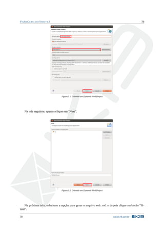 V ISÃO G ERAL DO S TRUTS 2                                                                      70




                                  Figura 5.1: Criando um Dynamic Web Project




     Na tela seguinte, apenas clique em “Next”.




                                  Figura 5.2: Criando um Dynamic Web Project




    Na próxima tela, selecione a opção para gerar o arquivo web.xml e depois clique no botão “Fi-
nish”.

70                                                                             www.k19.com.br
 
