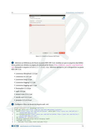 71                                                                                              V ISÃO G ERAL DO S TRUTS 2




                                          Figura 5.3: Criando um Dynamic Web Project




 2   Adicione as bibliotecas do Struts na pasta WEB-INF/lib. Lembre-se que os arquivos das biblio-
tecas podem ser obtidos na página de download do Struts, http://struts.apache.org/download.
cgi, baixando o arquivo struts-2.3.1.2-all.zip. Adicione apenas os jars obrigatórios na pasta
WEB-INF/lib.

     • commons-ﬁleupload-1.2.2.jar
     • commons-io-2.0.1.jar
     • commons-lang-2.5.jar
     • commons-logging-1.1.1.jar
     • commons-logging-api.1.1.jar
     • freemarker-2.3.18.jar
     • ognl-3.0.4.jar
     • struts2-core-2.3.1.2.jar
     • xwork-core-2.3.1.2.jar
     • javassist-3.11.0.GA.jar

 3   Conﬁgure o ﬁltro do Struts no arquivo web.xml.

1    <? xml version = " 1.0 " encoding = " UTF -8 " ? >
2    <web - app xmlns:xsi = " http: // www . w3 . org /2001/ XMLSchema - instance "
3       xmlns = " http: // java . sun . com / xml / ns / javaee " xmlns:web = " http: // java . sun . com / xml / ns / ←
               javaee / web - app_2_5 . xsd "
4       xsi:schemaLocation = " http: // java . sun . com / xml / ns / javaee http: // java . sun . com / xml / ns / ←
               javaee / web - app_3_0 . xsd "
5       id = " WebApp_ID " version = " 3.0 " >
6       < display - name >K19 - Visao - Geral </ display - name >
7       < welcome - file - list >
8          < welcome - file > index . html </ welcome - file >


              www.facebook.com/k19treinamentos                                                                             71
 