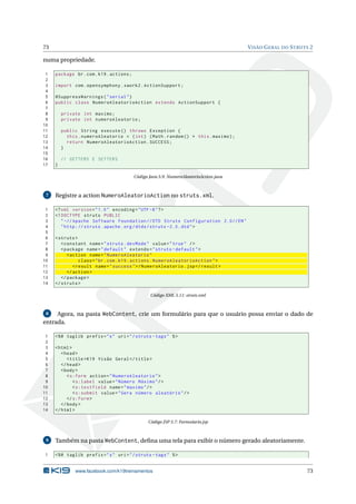 73                                                                                      V ISÃO G ERAL DO S TRUTS 2

numa propriedade.

 1   package br . com . k19 . actions ;
 2
 3   import com . opensymphony . xwork2 . ActionSupport ;
 4
 5   @SuppressWarnings ( " serial " )
 6   public class NumeroAleatorioAction extends ActionSupport {
 7
 8       private int maximo ;
 9       private int numeroAleatorio ;
10
11       public String execute () throws Exception {
12         this . numeroAleatorio = ( int ) ( Math . random () * this . maximo ) ;
13         return NumeroAleatorioAction . SUCCESS ;
14       }
15
16       // GETTERS E SETTERS
17   }

                                          Código Java 5.9: NumeroAleatorioAction.java



 7   Registre a action NumeroAleatorioAction no struts.xml.

 1   <? xml version = " 1.0 " encoding = " UTF -8 " ? >
 2   <! DOCTYPE struts PUBLIC
 3      " -// Apache Software Foundation // DTD Struts Configuration 2.0// EN "
 4      " http: // struts . apache . org / dtds / struts -2.0. dtd " >
 5
 6   < struts >
 7      < constant name = " struts . devMode " value = " true " / >
 8      < package name = " default " extends = " struts - default " >
 9         < action name = " NumeroAleatorio "
10               class = " br . com . k19 . actions . NumeroAleatorioAction " >
11            < result name = " success " >/ NumeroAleatorio . jsp </ result >
12         </ action >
13      </ package >
14   </ struts >

                                                  Código XML 5.11: struts.xml



 8   Agora, na pasta WebContent, crie um formulário para que o usuário possa enviar o dado de
entrada.

 1   <% @ taglib prefix = " s " uri = " / struts - tags " % >
 2
 3   < html >
 4      < head >
 5         < title > K19 Visão Geral </ title >
 6      </ head >
 7      < body >
 8         < s:form action = " NumeroAleatorio " >
 9            < s:label value = " Número Máximo " / >
10            < s:textfield name = " maximo " / >
11            < s:submit value = " Gera número aleatório " / >
12         </ s:form >
13      </ body >
14   </ html >

                                                 Código JSP 5.7: Formulario.jsp



 9   Também na pasta WebContent, deﬁna uma tela para exibir o número gerado aleatoriamente.

1    <% @ taglib prefix = " s " uri = " / struts - tags " % >


               www.facebook.com/k19treinamentos                                                                73
 